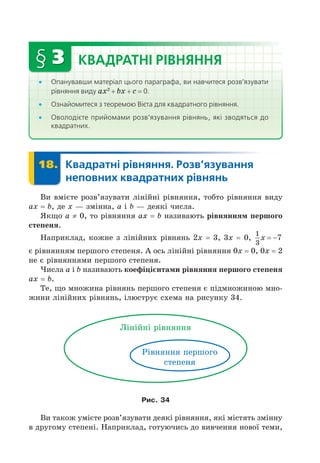 § 3 КВАДРАТНІ РІВНЯННЯ
Опанувавши матеріал цього параграфа, ви навчитеся розв’язувати
рівняння виду a 2
+ + = 0.
Ознайомитеся з теоремою Вієта для квадратного рівняння.
Оволодієте прийомами розв’язування рівнянь, які зводяться до
квадратних.
18. Квадратні рівняння. Розв’язування
неповних квадратних рівнянь
18.
Ви вмієте розв’язувати лінійні рівняння, тобто рівняння виду
a = , де змінна, a і деякі числа.
Як о a ≠ 0, то рівняння a = називають рівняння першого
степеня.
Наприклад, кожне з лінійних рівнянь 2 = 3, 3 = 0,
1
3
7
x  
є рівнянням першого степеня. А ось лінійні рівняння 0 = 0, 0 = 2
не є рівняннями першого степеня.
исла a і називають кое і і нта и рівняння першого степеня
a = .
Те, о множина рівнянь першого степеня є підмножиною мно-
жини лінійних рівнянь, ілюструє схема на рисунку 34.
Лінійні рівняння
Рівняння першого
степеня
Рис. 34
Ви також умієте розв’язувати деякі рівняння, які містять змінну
в другому степені. Наприклад, готуючись до вивчення нової теми,
 
