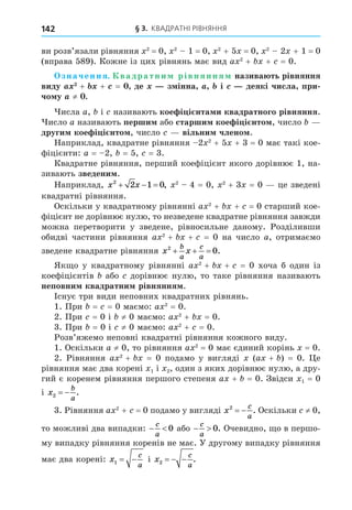 § 3. КВАДРАТНІ РІВНЯННЯ
142
ви розв’язали рівняння 2
= 0, 2
1 = 0, 2
+ 5 = 0, 2
2 + 1 = 0
(вправа 589). Кожне із цих рівнянь має вид a 2
+ + = 0.
значення. вадратни рівняння назива ть рівняння
виду + + = де з інна і деякі числа при
чо у ≠ .
исла a, і називають кое і і нта и квадратного рівняння.
исло a називають перши або старши кое і і нто , число
други кое і і нто , число вільни члено .
Наприклад, квадратне рівняння 2 2
+ 5 + 3 = 0 має такі кое-
фіцієнти: a = 2, = 5, = 3.
Квадратне рівняння, перший коефіцієнт якого дорівнює 1, на-
зивають зведени .
Наприклад, x x
2
2 1 0
   , 2
4 = 0, 2
+ 3 = 0 це зведені
квадратні рівняння.
Оскільки у квадратному рівнянні a 2
+ + = 0 старший кое-
фіцієнт не дорівнює нулю, то незведене квадратне рівняння завжди
можна перетворити у зведене, рівносильне даному. Розділивши
обидві частини рівняння a 2
+ + = 0 на число a, отримаємо
зведене квадратне рівняння x x
b
a
c
a
2
0
   .
Як о у квадратному рівнянні a 2
+ + = 0 хоча б один із
коефіцієнтів або дорівнює нулю, то таке рівняння називають
неповни квадратни рівняння .
Існує три види неповних квадратних рівнянь.
1. При = = 0 маємо: a 2
= 0.
2. При = 0 і ≠ 0 маємо: a 2
+ = 0.
3. При = 0 і ≠ 0 маємо: a 2
+ = 0.
Розв’яжемо неповні квадратні рівняння кожного виду.
1. Оскільки a ≠ 0, то рівняння a 2
= 0 має єдиний корінь = 0.
2. Рівняння a 2
+ = 0 подамо у вигляді (a + ) = 0. е
рівняння має два корені 1 і 2, один з яких дорівнює нулю, а дру-
гий є коренем рівняння першого степеня a + = 0. Звідси 1 = 0
і x
b
a
2   .
3. Рівняння a 2
+ = 0 подамо у вигляді x
c
a
2
  . Оскільки ≠ 0,
то можливі два випадки:  
c
a
0 або  
c
a
0. Очевидно, о в першо-
му випадку рівняння коренів не має. У другому випадку рівняння
має два корені: x
c
a
1   і x
c
a
2    .
 