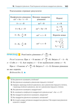 18. Квадратні рівняння. Розв’язування неповних квадратних рівнянь 143
Узагальнимо отримані результати:
Коефіцієнти рівняння
a 2
+ + = 0
Неповне квадратне
рівняння
Корені
= = 0 a 2
= 0 = 0
≠ 0, = 0 a 2
+ = 0
1 = 0,
x
b
a
2  
= 0,  
c
a
0 a 2
+ = 0 Коренів немає
= 0,  
c
a
0 a 2
+ = 0
x
c
a
1   ,
x
c
a
2   
ПРИКЛАД Розв’яжіть рівняння x
x
x
2 4
0
  .
озв занн . При 0 маємо: x
x
x
2 4
0
  . Звідси 2
4 = 0
= 2 або = 2. Але корінь = 2 не задовольняє умову 0.
При 0 маємо: x
x
x
2 4
0
  . Звідси 2
+ 4 = 0. Останнє рівняння
не має коренів.
В ов ь: 2. 
1. Яке рівняння називають лінійним?
2. Яке рівняння називають рівнянням першого степеня?
3. Наведіть приклад лінійного рівняння, яке є рівнянням першого степеня,
і приклад лінійного рівняння, яке не є рівнянням першого степеня.
4. Яке рівняння називають квадратним?
5. Як називають коефіцієнти квадратного рівняння a 2
+ + = 0?
6. Яке квадратне рівняння називають зведеним?
7. Яке квадратне рівняння називають неповним?
8. Які існують види неповних квадратних рівнянь? Які корені має рівняння
кожного з видів?
 