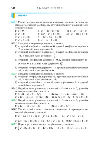 § 3. КВАДРАТНІ РІВНЯННЯ
144
ВПРАВИ
. Укажіть серед даних рівнянь квадратні та назвіть, чому до-
рівнюють старший коефіцієнт, другий коефіцієнт і вільний член
кожного з них:
1) = 0 5) 2
4 + 2 = 0 9) 6 2
+ 4 = 0
2) 2
= 0 6) 3 3 2
+ 6 = 0 10) 2
2 + 3 = 0.
3) 2
+ = 0 7) 2 2
+ 7 8 = 0
4) 2
+ 1 = 0 8) 3
9 = 0
. Складіть квадратне рівняння, у якому:
1) старший коефіцієнт дорівнює 6, другий коефіцієнт дорівнює
7, а вільний член дорівнює 2
2) старший коефіцієнт дорівнює 1, другий коефіцієнт дорівнює
8, а вільний член дорівнює −
1
3
;
3) старший коефіцієнт дорівнює 0,5, другий коефіцієнт до-
рівнює 0, а вільний член дорівнює 2
3
7
;
4) старший коефіцієнт дорівнює 7,2, другий коефіцієнт дорівнює
2, а вільний член дорівнює 0.
. Складіть квадратне рівняння, у якому:
1) старший коефіцієнт дорівнює 1, другий коефіцієнт дорівнює
2, а вільний член дорівнює 1,6
2) старший коефіцієнт і вільний член дорівнюють 2, а другий
коефіцієнт дорівнює 0.
. Подайте дане рівняння у вигляді a 2
+ + = 0, укажіть
значення коефіцієнтів a, і :
1) 6 (3 ) = 7 2 2
3) (5 1)2
= ( + 4) ( 2)
2) ( + 1) = ( 3) (7 + 2) 4) 4 ( + 8) ( 6) ( + 6) = 0.
. Подайте дане рівняння у вигляді a 2
+ + = 0, укажіть
значення коефіцієнтів a, і :
1) ( + 10) = 8 + 3 2) ( + 2)2
= 2 2
+ 4.
. Укажіть, які з даних рівнянь є зведеними, і перетворіть не-
зведені рівняння у зведені:
1) 2
5 + 34 = 0 3)
1
3
2
5 0
x x
   ; 5) 2
+ 8 7 = 0
2) 2 2
+ 6 + 8 = 0 4) 16 6 + 2
= 0 6) 0,2 2
+ 0,8 + 1 = 0.
. Перетворіть дане квадратне рівняння у зведене:
1)
1
6
2
2 3 0
x x
   ; 2) 4 2
+ 20 16 = 0 3) 3 2
+ + 2 = 0.
 