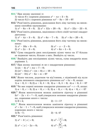 § 3. КВАДРАТНІ РІВНЯННЯ
146
. При якому значенні :
1) число 6 є коренем рівняння 2
+ 3 = 0
2) число 0,5 є коренем рівняння 2
8 + 10 = 0
. Розв’яжіть рівняння, розклавши його ліву частину на множ-
ники способом групування:
1) 2
6 + 8 = 0 2) 2
+ 12 + 20 = 0 3) 2
+ 22 23 = 0.
. Розв’яжіть рівняння, виділивши в його лівій частині квадрат
двочлена:
1) 2
4 + 3 = 0 2) 2
+ 6 7 = 0 3) 2
+ 8 + 20 = 0.
. Розв’яжіть рівняння, розклавши його ліву частину на множ-
ники:
1) 2
10 + 9 = 0 3) 2
2 = 0
2) 2
+ 2 3 = 0 4) 2
+ 6 + 5 = 0.
. Сума квадратів двох послідовних цілих чисел на 17 більша
за подвоєне число, більше з них. Знайдіть ці числа.
. Знайдіть два послідовних цілих числа, сума квадратів яких
дорівнює 1.
. При якому значенні m не є квадратним рівняння:
1) (m 4) 2
+ m + 7 = 0
2) (m2
+ 8m) 2
+ (m + 8) + 10 = 0
3) (m2
81) 2
6 + m = 0
8. Яким числом, додатним чи від’ємним, є відмінний від нуля
корінь неповного квадратного рівняння a 2
+ = 0, як о:
1) a 0, 0 2) a 0, 0 3) a 0, 0 4) a 0, 0
. и має корені неповне квадратне рівняння a 2
+ = 0, як о:
1) a 0, 0 2) a 0, 0 3) a 0, 0 4) a 0, 0
. Яким многочленом можна замінити зірочку в рівнянні
3 2
2 + 4 + = 0, об утворилося неповне квадратне рівнян-
ня, коренями якого є числа:
1) 0 і 4 2) 1 і 1
. Яким многочленом можна замінити зірочку в рівнянні
2
+ 5 1 + = 0, об утворилося неповне квадратне рівняння,
коренями якого є числа:
1) 0 7 2) 4 4
. Розв’яжіть рівняння:
1) 2
3 = 0 3) x
x
x
2
0
  ;
2) 2
+ 2 = 0 4) x
x
x
2 2 2
0
  .
 