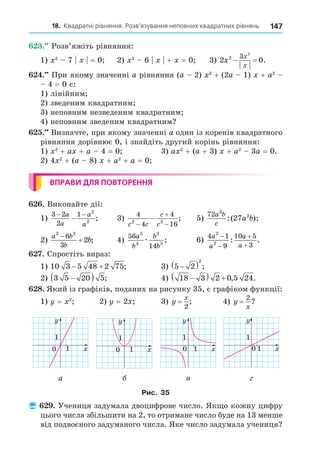 18. Квадратні рівняння. Розв’язування неповних квадратних рівнянь 147
. Розв’яжіть рівняння:
1) 2
7 = 0 2) 2
6 + = 0 3) 2 0
2 3 2
x
x
x
  .
. При якому значенні a рівняння (a 2) 2
+ (2a 1) + a2
4 = 0 є:
1) лінійним
2) зведеним квадратним
3) неповним незведеним квадратним
4) неповним зведеним квадратним
. Визначте, при якому значенні a один із коренів квадратного
рівняння дорівнює 0, і знайдіть другий корінь рівняння:
1) 2
+ a + a 4 = 0 3) a 2
+ (a + 3) + a2
3a = 0.
2) 4 2
+ (a 8) + a2
+ a = 0
ВПРАВИ ДЛЯ ПОВТОРЕННЯ
. Виконайте дії:
1)
3 2
2
1 2
2
− −
−
a
a
a
a
; 3)
4
4
4
16
2 2
c c
c
c



 ; 5)
72 3
2
27
a b
c
a b
:( );
2)
a b
b
b
2 2
6
3
2

 ; 4)
56
14
5
4
2
5
a
b
b
b
æ ; 6)
4 1
9
10 5
3
2
2
a
a
a
a




: .
. Спростіть вираз:
1) 10 3 5 48 2 75
  ; 3) 5 2
2

  ;
2) 3 5 20 5

  ; 4) 18 3 2 0 5 24

   , .
8. Який із графіків, поданих на рисунку 35, є графіком функції:
1) = 2
2) = 2 3) y
x
=
2
; 4) y
x
=
2
?
y
x
1
0
1
y
x
1
0
1
y
x
1
0
1
y
x
1
0
1
а в
Рис. 35
 . Учениця задумала двоцифрове число. Як о кожну цифру
цього числа збільшити на 2, то отримане число буде на 13 менше
від подвоєного задуманого числа. Яке число задумала учениця
 