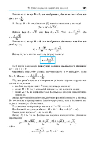 19. Формула коренів квадратного рівняння 149
Висновок: = à à í ³ í íí à èí
³í x
b
a
= −
2
.
3. Як о 0, то рівняння (3) можна записати у вигляді
( ) .
2 2
2
ax b D
   
Звідси 2ax b D
   або 2ax b D
  . Тоді x
b D
a

 
2
або
x
b D
a

 
2
.
Висновок: à à í ³ í íí à à
í³ ³
x
b D
a
1
2
=
− −
, x
b D
a
2
2
=
− +
.
Застосовують також коротку форму запису:
x
b D
a
=
− ±
2
ей запис називають ор уло коренів квадратного рівняння
a 2
+ + = 0.
Отриману формулу можна застосовувати й у випадку, коли
= 0. Маємо: x
b
a
b
a
  
  0
2 2
.
Під час розв’язування квадратних рівнянь зручно керуватися
таким алгоритмом:
знайти дискримінант квадратного рівняння
як о 0, то у відповіді записати, о коренів немає
як о D l 0, то скористатися формулою коренів квадратного
рівняння.
Як о другий коефіцієнт квадратного рівняння подати у вигляді
2 , то можна користуватися іншою формулою, яка в багатьох ви-
падках полегшує обчислення.
Розглянемо квадратне рівняння a 2
+ 2 + = 0.
Знайдемо його дискримінант: = 4 2
4a = 4 ( 2
a ).
Позначимо вираз 2
a через 1.
Як о D1 0
l , то за формулою коренів квадратного рівняння
отримуємо:
x
k D
a
k D
a
k D
a
k D
a

 
 
  
     
2 4
2
1 1 1 1
2 2
2
2
2
,
тобто
x
k D
a

  1
, де 1 = 2
a .
 