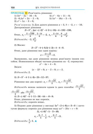 § 3. КВАДРАТНІ РІВНЯННЯ
150
ПРИКЛАД 1 Розв’яжіть рівняння:
1) 3 2
2 16 = 0 4) 2
6 + 11 = 0
2) 0,5 2
+ 2 2 = 0 5) 5 2
16 + 3 = 0.
3) 2
+ 5 3 = 0
озв занн . 1) Äля даного рівняння a = 3, = 2, = 16.
Äискримінант рівняння
D b ac
        
2 2
4 2 4 3 16 4 192 196
( ) ( ) .
æ æ
Отже, x1
2 196
6
2 14
6
2
   
 
, x2
2 14
6
8
3
2
3
2
  

.
В ов ь: 2 2
2
3
.
2) Маємо:
D       
2 4 0 5 2 4 4 0
2
æ æ
( , ) ( ) .
Отже, дане рівняння має один корінь:
x  
 

2 0
1
2.
Зауважимо, о дане рівняння можна розв’язати іншим спо-
собом. Помноживши обидві частини рівняння на 2, отримуємо:
2
4 + 4 = 0.
Звідси
( 2)2
= 0 2 = 0 = 2.
В ов ь: 2.
3) D      
5 4 1 3 25 12 37
2
æ æ( ) .
Рівняння має два корені: x1
5 37
2

 
, x2
5 37
2

 
.
В ов ь можна записати одним із двох способів:
− −
5 37
2
;
 
5 37
2
або
 
5 37
2
.
4) D        
( ) .
6 4 1 11 36 44 8 0
2
æ æ
Отже, рівняння не має коренів.
В ов ь: коренів немає.
5) Подамо дане рівняння у вигляді 5 2 8 3 0
2
x x
   
æ( ) і засто-
суємо формулу коренів для рівняння виду a 2
+ 2 + = 0:
D1
2
8 5 3 49
= − − =
( ) ;
æ
x1
8 7
5
1
5
 

, x2
8 7
5
3
 

.
В ов ь:
1
5
; 3. 
 