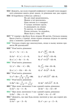 19. Формула коренів квадратного рівняння 155
. Äоведіть, о коли старший коефіцієнт і вільний член квадрат-
ного рівняння мають різні знаки, то рівняння має два корені.
. (Старо авн н йська за ача.)
На дві зграї розділившись,
Мавпи в гаї веселились.
Одна восьма їх в квадраті
У ку ах потішно грали.
А дванадцять на ліанах
То висіли, то стрибали.
Разом скільки, ти дізнайся,
Мавп було у тому гаї
. У турнірі з футболу було зіграно 36 матчів. Скільки команд
брало участь у турнірі, як о кожна команда зіграла по одному
разу з кожною з решти команд
8. Скільки сторін має многокутник, як о в ньому можна про-
вести 90 діагоналей
. Розв’яжіть рівняння:
1) 2
+ 7 4 = 4 4) x
x
x
2
2
4
12 0
   ;
2) 5 2
8 + 3 = 0 5) x x
2 2
8 15 0
   ;
3) + 6 5 = 0 6) x x
2 2
4 12 0
   .
. Розв’яжіть рівняння:
1) 2
+ 10 4 = 20 3)
x
x
x
3
14 15 0
   ;
2) + 12 45 = 0 4) x x
2 2
8 9 0
   .
. Розв’яжіть рівняння:
1) x x
x x
2
2 80
3
8
3
8
   
 
; 2) x x
2
2
8 33 0
     .
. Розв’яжіть рівняння:
1) 6 5 1
2 1
1
1
1
x x
x x
   
 
; 2) 5 14 3 0
2
2
x x
     .
. При яких значеннях має єдиний корінь рівняння:
1) 2 2
+ 4 = 0 2) 3 2
+ 12 = 0
. При яких значеннях має єдиний корінь рівняння:
1) 6 2
18 + = 0 2) 8 2
+ + 2 = 0
. Äоведіть, о при будь-якому значенні має два корені рів-
няння:
1) 4 2
3 = 0 2) 2
+ + 2 = 0.
 