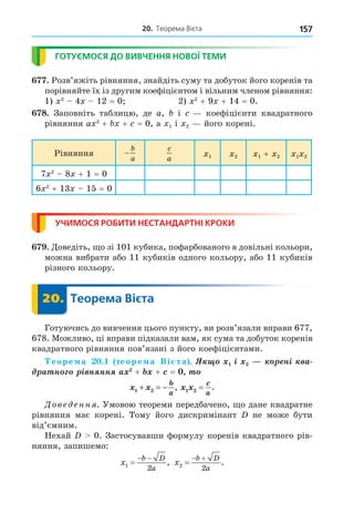 20. Теорема Вієта 157
ГОТУЄМОСЯ ДО ВИВЧЕННЯ НОВОЇ ТЕМИ
. Розв’яжіть рівняння, знайдіть суму та добуток його коренів та
порівняйте їх із другим коефіцієнтом і вільним членом рівняння:
1) 2
4 12 = 0 2) 2
+ 9 + 14 = 0.
8. Заповніть таблицю, де a, і коефіцієнти квадратного
рівняння a 2
+ + = 0, а 1 і 2 його корені.
Рівняння −
b
a
c
a 1 2 1 + 2 1 2
7 2
8 + 1 = 0
6 2
+ 13 15 = 0
УЧИМОСЯ РОБИТИ НЕСТАНДАРТНІ КРОКИ
. Äоведіть, о зі 101 кубика, пофарбованого в довільні кольори,
можна вибрати або 11 кубиків одного кольору, або 11 кубиків
різного кольору.
20. Теорема Вієта
20.
Готуючись до вивчення цього пункту, ви розв’язали вправи 677,
678. Можливо, ці вправи підказали вам, як сума та добуток коренів
квадратного рівняння пов’язані з його коефіцієнтами.
еоре а . теоре а Ві та . ³ í³ à
à í ³ í íí + + =
x x
b
a
1 2
+ = − , x x
c
a
1 2 = .
Дове енн . Умовою теореми передбачено, о дане квадратне
рівняння має корені. Тому його дискримінант не може бути
від’ємним.
Нехай 0. Застосувавши формулу коренів квадратного рів-
няння, запишемо:
x
b D
a
1
2

 
, x
b D
a
2
2

 
.
 