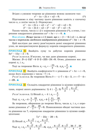 20. Теорема Вієта 159
Згідно з умовою теореми це рівняння можна записати так:
2
( + ) + = 0. ( )
Підставимо в ліву частину цього рівняння замість спочатку
число , а потім число . Отримуємо:
2
( + ) + = 2 2
+ = 0
2
( + ) + = 2 2
+ = 0.
Таким чином, числа і є коренями рівняння ( ), а отже, і ко-
ренями квадратного рівняння a 2
+ + = 0. 
аслідок. ÷èñëà ³ à ³ + = ³ = ³
÷èñëà í è í à à í ³ í íí + + =
ей наслідок дає змогу розв’язувати деякі квадратні рівняння
усно, не використовуючи формулу коренів квадратного рівняння.
ПРИКЛАД 1 Знайдіть суму та добуток коренів рівняння
3 2
15 + 2 = 0.
озв занн . З’ясуємо, чи має дане рівняння корені.
Маємо: D      
( ) .
15 4 3 2 225 24 0
2
æ æ Отже, рівняння має два
корені 1 і 2.
Тоді за теоремою Вієта x x
1 2
15
3
5
   

, x x
1 2
2
3
= . 
ПРИКЛАД 2 Знайдіть коефіцієнти і рівняння 2
+ + = 0,
як о його коренями є числа 7 і 4.
озв занн . За теоремою Вієта = ( 7 + 4) = 3, c = − = −
7 4 28
æ .
= − = −
7 4 28
æ . 
ПРИКЛАД 3 Складіть квадратне рівняння із цілими коефіцієн-
тами, корені якого дорівнюють: 1) 4 і −
5
7
; 2)
6 7
2
−
і
6 7
2
+
.
озв занн . 1) Нехай 1 = 4 і x2
5
7
  .
Тоді x x
1 2 4
5
7
23
7
    , x x
1 2 4
5
7
20
7
 
  
æ .
За теоремою, оберненою до теореми Вієта, числа 1 і 2 є коре-
нями рівняння x x
2 23
7
20
7
0
   . Помноживши обидві частини цьо-
го рівняння на 7, отримуємо квадратне рівняння із цілими коефі-
цієнтами:
7 2
23 20 = 0.
2) Нехай x1
6 7
2


і x2
6 7
2


.
Тоді x x
1 2
6 7
2
6 7
2
6
   
 
, x x
1 2
6 7
2
6 7
2
36 7
4
29
4
  
  
æ .
 