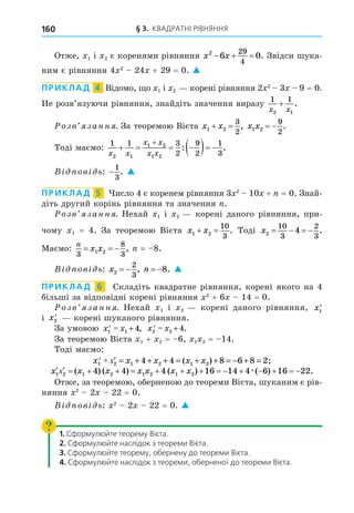 § 3. КВАДРАТНІ РІВНЯННЯ
160
Отже, 1 і 2 є коренями рівняння x x
2
6 0
29
4
   . Звідси шука-
ним є рівняння 4 2
24 + 29 = 0. 
ПРИКЛАД 4 Відомо, о 1 і 2 корені рівняння 2 2
3 9 = 0.
Не розв’язуючи рівняння, знайдіть значення виразу
1 1
2 1
x x
+ .
озв занн . За теоремою Вієта x x
1 2
3
2
  , x x
1 2
9
2
  .
Тоді маємо:
1 1 3
2
9
2
1
3
2 1
1 2
1 2
x x
x x
x x
   
  

: .
В ов ь: −
1
3
. 
ПРИКЛАД 5 исло 4 є коренем рівняння 3 2
10 + = 0. Знай-
діть другий корінь рівняння та значення .
озв занн . Нехай 1 і 2 корені даного рівняння, при-
чому 1 = 4. За теоремою Вієта x x
1 2
10
3
  . Тоді x2
10
3
2
3
4
    .
Маємо:
n
x x
3
8
3
1 2
   , = 8.
В ов ь: x2
2
3
  , n  8. 
ПРИКЛАД 6 Складіть квадратне рівняння, корені якого на 4
більші за відповідні корені рівняння 2
+ 6 14 = 0.
озв занн . Нехай 1 і 2 корені даного рівняння, x1
'
і x2
' корені шуканого рівняння.
За умовою x x
1 1 4
' = + , x x
2 2 4
' = + .
За теоремою Вієта 1 + 2 = 6, 1 2 = 14.
Тоді маємо:
x x x x x
1 2 1 2 1 2
4 4 8 6 8 2
' + x′ = + + + = + + = − + =
( ) ;
               
x x x x x x x
1 2 1 2 1 2 1 2
4 4 4 16 14 4 6 16 22
x ( ) ( ) ( ) ( ) .
æ
Отже, за теоремою, оберненою до теореми Вієта, шуканим є рів-
няння 2
2 22 = 0.
В ов ь: 2
2 22 = 0. 
1. Сформулюйте теорему Вієта.
2. Сформулюйте наслідок з теореми Вієта.
3. Сформулюйте теорему, обернену до теореми Вієта.
4. Сформулюйте наслідок з теореми, оберненої до теореми Вієта.
 