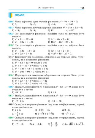 20. Теорема Вієта 161
ВПРАВИ
8 . ому дорівнює сума коренів рівняння 2
+ 5 10 = 0:
1) 5 2) 5 3) 10 4) 10
8 . ому дорівнює добуток коренів рівняння 2
14 + 12 = 0:
1) 14 2) 14 3) 12 4) 12
8 . Не розв’язуючи рівняння, знайдіть суму та добуток його
коренів:
1) 2
+ 6 32 = 0 3) 2 2
6 + 3 = 0
2) 2
10 + 4 = 0 4) 10 2
+ 42 + 25 = 0.
8 . Не розв’язуючи рівняння, знайдіть суму та добуток його
коренів:
1) 2
12 18 = 0 3) 3 2
+ 7 + 2 = 0
2) 2
+ 2 9 = 0 4) 4 2
8 + 27 = 0.
8 . Користуючись теоремою, оберненою до теореми Вієта, уста-
новіть, чи є коренями рівняння:
1) 2
8 + 12 = 0 числа 2 і 6
2) 2
+ 56 = 0 числа 7 і 8
3) 2
13 + 42 = 0 числа 5 і 8
4) 2
20 99 = 0 числа 9 і 11.
8 . Користуючись теоремою, оберненою до теореми Вієта, уста-
новіть, чи є коренями рівняння:
1) 2
+ 2 3 = 0 числа 1 і 2
2) 2
+ 5 + 6 = 0 числа 2 і 3.
8 . Знайдіть коефіцієнти і рівняння 2
+ + = 0, як о його
коренями є числа:
1) 8 і 6 2) 4 і 5.
8 . Знайдіть коефіцієнти і рівняння 2
+ + = 0, як о його
коренями є числа:
1) 2 і 0,5 2) 10 і 20.
88. Складіть квадратне рівняння із цілими коефіцієнтами, корені
якого дорівнюють:
1) 2 і 5 3) 0,2 і 10 5) 0 і 6
2) −
1
3
і 2 4) 2 3
− і 2 3
+ ; 6) − 7 і 7.
8 . Складіть квадратне рівняння із цілими коефіцієнтами, корені
якого дорівнюють:
1) 7 і 8 2) 5 і 0,4 3)
1
2
і
2
3
; 4) 5 10
− і 5 10
+ .
 