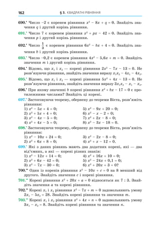 § 3. КВАДРАТНІ РІВНЯННЯ
162
. исло 2 є коренем рівняння 2
8 + = 0. Знайдіть зна-
чення і другий корінь рівняння.
. исло 7 є коренем рівняння 2
+ 42 = 0. Знайдіть зна-
чення і другий корінь рівняння.
. исло
1
3
є коренем рівняння 6 2
+ 4 = 0. Знайдіть зна-
чення і другий корінь рівняння.
. исло 0,2 є коренем рівняння 4 2
5,6 + m = 0. Знайдіть
значення m і другий корінь рівняння.
. Відомо, о 1 і 2 корені рівняння 2 2
7 13 = 0. Не
розв’язуючи рівняння, знайдіть значення виразу 1 2 4 1 4 2.
. Відомо, о 1 і 2 корені рівняння 5 2
+ 4 13 = 0. Не
розв’язуючи рівняння, знайдіть значення виразу 3 1 2 1 2.
. При якому значенні корені рівняння 2
+ 17 = 0 є про-
тилежними числами Знайдіть ці корені.
. Застосовуючи теорему, обернену до теореми Вієта, розв’яжіть
рівняння:
1) 2
5 + 4 = 0 5) 2
9 + 20 = 0
2) 2
+ 5 + 4 = 0 6) 2
2 = 0
3) 2
4 5 = 0 7) 2
+ 2 8 = 0
4) 2
+ 4 5 = 0 8) 2
3 18 = 0.
8. Застосовуючи теорему, обернену до теореми Вієта, розв’яжіть
рівняння:
1) 2
10 + 24 = 0 3) 2
2 8 = 0
2) 2
+ 6 + 8 = 0 4) 2
+ 12 = 0.
. Які з даних рівнянь мають два додатних корені, які два
від’ємних, а які корені різних знаків:
1) 2
12 + 14 = 0 4) 2
+ 16 + 10 = 0
2) 2
+ 6 42 = 0 5) 2
24 + 0,1 = 0
3) 2
7 30 = 0 6) 2
+ 20 + 3 = 0
. Один із коренів рівняння 2
10 + = 0 на 8 менший від
другого. Знайдіть значення і корені рівняння.
. Корені рівняння 2
+ 20 + a = 0 відносяться як 7 : 3. Знай-
діть значення a та корені рівняння.
. Корені 1 і 2 рівняння 2
7 + m = 0 задовольняють умову
2 1 5 2 = 28. Знайдіть корені рівняння та значення m.
. Корені 1 і 2 рівняння 2
+ 4 + = 0 задовольняють умову
3 1 2 = 8. Знайдіть корені рівняння та значення .
 