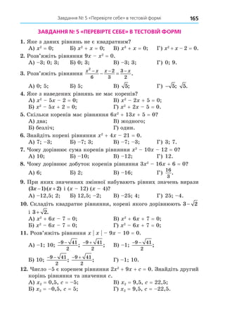 165
Завдання № 5 «Перевірте себе» в тестовій формі
ЗАВДАННЯ № 5 «ПЕРЕВІРТЕ СЕБЕ» В ТЕСТОВІЙ ФОРМІ
. Яке з даних рівнянь не є квадратним
А) 2
= 0 Б) 2
+ = 0 В) 3
+ = 0 Г) 2
+ 2 = 0.
. Розв’яжіть рівняння 9 2
= 0.
А) 3 0 3 Б) 0 3 В) 3 3 Г) 0 9.
. Розв’яжіть рівняння
x x x x
2
6
2
3
3
2
  
  .
А) 0 5 Б) 5 В) 5; Г) − 5; 5.
. Яке з наведених рівнянь не має коренів
А) 2
5 2 = 0 В) 2
2 + 5 = 0
Б) 2
5 + 2 = 0 Г) 2
+ 2 5 = 0.
. Скільки коренів має рівняння 6 2
+ 13 + 5 = 0
А) два В) жодного
Б) безліч Г) один.
. Знайдіть корені рівняння 2
+ 4 21 = 0.
А) 7 3 Б) 7 3 В) 7 3 Г) 3 7.
. ому дорівнює сума коренів рівняння 2
10 12 = 0
А) 10 Б) 10 В) 12 Г) 12.
8. ому дорівнює добуток коренів рівняння 3 2
16 + 6 = 0
А) 6 Б) 2 В) 16 Г)
16
3
.
. При яких значеннях змінної набувають рівних значень вирази
( ) ( )
3 1 2
x x
  і ( 12) ( 4)
А) 12,5 2 Б) 12,5 2 В) 25 4 Г) 25 4.
. Складіть квадратне рівняння, корені якого дорівнюють 3 2
−
і 3 2
+ .
А) 2
+ 6 7 = 0 В) 2
+ 6 + 7 = 0
Б) 2
6 7 = 0 Г) 2
6 + 7 = 0
. Розв’яжіть рівняння 9 10 = 0.
А) 1 10
− −
9 41
2
;
 
9 41
2
; В) 1
− −
9 41
2
;
Б) 10
− −
9 41
2
;
 
9 41
2
; Г) 1 10.
. исло 5 є коренем рівняння 2 2
+ 9 + = 0. Знайдіть другий
корінь рівняння та значення .
А) 2 = 0,5, = 5 В) 2 = 9,5, = 22,5
Б) 2 = 0,5, = 5 Г) 2 = 9,5, = 22,5.
 