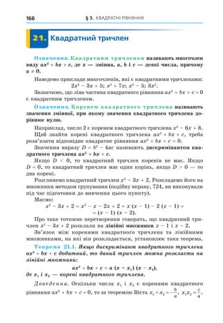 § 3. КВАДРАТНІ РІВНЯННЯ
166
21. Квадратний тричлен
21.
значення. вадратни тричлено назива ть ногочлен
виду + + де з інна і деякі числа причо у
≠ .
Наведемо приклади многочленів, які є квадратними тричленами:
2 2
3 + 5 2
+ 7 2
5 3 2
.
Зазначимо, о ліва частина квадратного рівняння a 2
+ + = 0
є квадратним тричленом.
значення. орене квадратного тричлена назива ть
значення з інної при яко у значення квадратного тричлена до
рівн нул .
Наприклад, число 2 є коренем квадратного тричлена 2
6 + 8.
об знайти корені квадратного тричлена a 2
+ + , треба
розв’язати відповідне квадратне рівняння a 2
+ + = 0.
Значення виразу = 2
4a називають дискри інанто ква
дратного тричлена + + .
Як о 0, то квадратний тричлен коренів не має. Як о
= 0, то квадратний тричлен має один корінь, як о 0 то
два корені.
Розглянемо квадратний тричлен 2
3 + 2. Розкладемо його на
множники методом групування (подібну вправу, 724, ви виконували
під час підготовки до вивчення цього пункту).
Маємо:
2
3 + 2 = 2
2 + 2 = ( 1) 2 ( 1) =
= ( 1) ( 2).
Про таке тотожне перетворення говорять, о квадратний три-
член 2
3 + 2 розклали на ліні ні ножники 1 і 2.
Зв’язок між коренями квадратного тричлена та лінійними
множниками, на які він розкладається, установлює така теорема.
еоре а . . èñ è ³íàí à à í è÷ë íà
+ + à íèé àíèé è÷ë í íà ëàñ è íà
ë³í³éí³ í íè è
+ + =
³ í³ à à í è÷ë íà.
Дове енн . Оскільки числа 1 і 2 є коренями квадратного
рівняння a 2
+ + = 0, то за теоремою Вієта x x
b
a
1 2
   , x x
c
a
1 2 = .
 