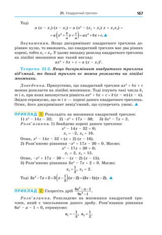21. Квадратний тричлен 167
Тоді
a ( 1) ( 2) = a ( 2
( 1 + 2) + 1 2) =
  
   
a x x ax bx c
b
a
c
a
2 2
.
Зауваження. Як о дискримінант квадратного тричлена до-
рівнює нулю, то вважають, о квадратний тричлен має два рівних
корені, тобто 1 = 2. У цьому випадку розклад квадратного тричлена
на лінійні множники має такий вигляд:
a 2
+ + = a ( 1)2
.
еоре а . . èñ è ³íàí à à í è÷ë íà
³ íèé àíèé è÷ë í í íà ëàñ è íà ë³í³éí³
í íè è
Дове енн . Припустимо, о квадратний тричлен a 2
+ +
можна розкласти на лінійні множники. Тоді існують такі числа ,
m і , при яких виконується рівність a 2
+ + = ( m) ( ).
Звідси отримуємо, о m і корені даного квадратного тричлена.
Отже, його дискримінант невід’ємний, о суперечить умові. 
ПРИКЛАД 1 Розкладіть на множники квадратний тричлен:
1) 2
14 32 2) 2
+ 17 30 3) 3 2
7 + 2.
озв занн . 1) Знайдемо корені даного тричлена:
2
14 32 = 0
1 = 2, 2 = 16.
Отже, 2
14 32 = ( + 2) ( 16).
2) Розв’яжемо рівняння 2
+ 17 30 = 0. Маємо:
2
17 + 30 = 0
1 = 2, 2 = 15.
Отже, 2
+ 17 30 = ( 2) ( 15).
3) Розв’яжемо рівняння 3 2
7 + 2 = 0. Маємо:
x1
1
3
= , 2 = 2.
Тоді 3 7 2 3 2 3 1 2
2 1
3
x x x x x x
   
     
( ) ( ) ( ). 
ПРИКЛАД 2 Скоротіть дріб
6 1
9 1
2
2
a a
a
− −
−
.
озв занн . Розкладемо на множники квадратний три-
член, який є чисельником даного дробу. Розв’язавши рівняння
6a2
a 1 = 0, отримуємо:
a1
1
3
  , a2
1
2
= .
 