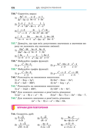 § 3. КВАДРАТНІ РІВНЯННЯ
170
. Спростіть вираз:
1)
9 4
2 5 2
2
3 2
1
1 2
2
2
a
a a
a
a
a
a

 





æ ;
2)
b
b b
b
b b b



  

 
4 1
2 3 1
1
1
3 2 2
: ;
3)
c
c c
c
c c
c c
c

   



 
2
6
2
6 9
3
2 6
2 2
2
2
: ;
( )
4)
3
4
2
1
4 6
3 4
4 16
2 3
2
m
m
m
m
m m
m
m
 

 


 
 æ .
. Äоведіть, о при всіх допустимих значеннях a значення ви-
значення ви-
разу не залежить від значення змінної:
1)
25 36
10 9 2
5 6
5 2
9 8
1 2
2
2
a
a a
a
a
a
a

 





: ;
2)
2
3
1
1
4
2 3
2 1
3
2
a
a a a a
a
a
+ − + −
+
+
+ −
( ): .
8. Побудуйте графік функції:
1) y
x x
x

 

2
6 5
1
; 2) y
x x
x
x
x
 
 



3 10 3
3
4
2
2 2
.
. Побудуйте графік функції:
1) y
x x
x

 

2
2 8
4
; 2) y
x x
x
x x
x
 
 

 

2 2
2
1
30
5
.
. Розкладіть на множники многочлен:
1) 2
6 + 5 2
3) 3m2
8m 3 2
2) a2
+ 5a 36 2
4) 4 2
5 + 2
.
. Розкладіть на множники многочлен:
1) a2
14a + 40 2
2) 12 2
+ 6 2
.
. Äля кожного значення a розв’яжіть рівняння:
1) (a2
a 6) = a2
9 2) (a2
8a + 7) = 2a2
13a 7.
. Äля кожного значення a розв’яжіть рівняння
(a2
+ 7a 8) = a2
+ 16a + 64.
ВПРАВИ ДЛЯ ПОВТОРЕННЯ
. Скоротіть дріб:
1)
3 3
2 3
+
; 3)
2 6
6 3
−
−
; 5)
9
9 6
2
2
a b
a b a b

 
;
2)
5 5
10 5 2
−
−
; 4)
4 2
2 2
a
a


; 6)
a a
a a

 
8
2 4
.
 