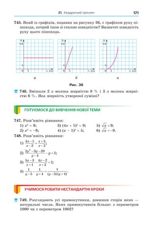 21. Квадратний тричлен 171
. Який із графіків, поданих на рисунку 36, є графіком руху пі-
шохода, котрий ішов зі сталою швидкістю Визначте швидкість
руху цього пішохода.
0 1
1
1
1
1
год
год
км
км
0 1
1
1
1
1
год
год
км
км
0 1
1
1
1
1
год
год
км
км
а в
Рис. 36
 . Змішали 2 л молока жирністю 8 і 3 л молока жирні-
стю 6 . Яка жирність утвореної суміші
ГОТУЄМОСЯ ДО ВИВЧЕННЯ НОВОЇ ТЕМИ
. Розв’яжіть рівняння:
1) 2
= 9 3) (4 + 1)2
= 9 5) x = 9;
2) 2
= 9 4) ( 1)2
= 5 6) x  9.
8. Розв’яжіть рівняння:
1)
4 1
2
5
2
x
x
x
x




 ;
2)
2 3 20
4
2
1
y y
y
y
 

  ;
3)
5 3
1
4 2
2
1
x
x
x
x




  ;
4)
1
5
1
4 5 4
y y y y
 

 
 
( ) ( )
.
УЧИМОСЯ РОБИТИ НЕСТАНДАРТНІ КРОКИ
 . Розглядають усі прямокутники, довжини сторін яких
натуральні числа. Яких прямокутників більше: з периметром
1000 чи з периметром 1002
 