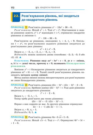 § 3. КВАДРАТНІ РІВНЯННЯ
172
22. Розв’язування рівнянь, які зводяться
до квадратних рівнянь
22.
ПРИКЛАД 1 Розв’яжіть рівняння 4
13 2
+ 36 = 0.
озв занн . Нехай 2
= . Тоді 4
= 2
. Підставивши в зада-
не рівняння замість 2
і 4
відповідно і 2
, отримаємо квадратне
рівняння зі змінною :
2
13 + 36 = 0.
Розв’язуючи це рівняння, знаходимо: 1 = 4, 2 = 9. Оскіль-
ки = 2
, то розв’язування заданого рівняння зводиться до
розв’язування двох рівнянь:
2
= 4 і 2
= 9.
Звідси 1 = 2, 2 = 2, 3 = 3, 4 = 3.
В ов ь можна записати двома способами: 2 2 3 3 або
2 3. 
значення. Рівняння виду + + = де з інна
і деякі числа причо у ≠ назива ть біквадратни
рівняння .
Заміною 2
= біквадратне рівняння зводиться до квадратного
рівняння a 2
+ + = 0. Такий спосіб розв’язування рівнянь на-
зивають етодо за іни з інної.
Метод заміни змінної можна використовувати для розв’язування
не лише біквадратних рівнянь.
ПРИКЛАД 2 Розв’яжіть рівняння (2 1)4
+ (2 1)2
2 = 0.
озв занн . Зробимо заміну: (2 1)2
= . Тоді дане рівняння
зводиться до квадратного рівняння
2
+ 2 = 0.
Звідси 1 = 2, 2 = 1.
Тепер треба розв’язати два таких рівняння:
(2 1)2
= 2 і (2 1)2
= 1.
Перше з них коренів не має. Із другого рівняння отримуємо:
2 1 = 1 або 2 1 = 1.
Звідси 1 = 0, 2 = 1.
В ов ь: 0 1. 
ПРИКЛАД 3 Розв’яжіть рівняння 6 5 1 0
x x
   .
озв занн . Нехай x t
= . Тоді = 2
. Отримуємо: 6 2
+ 5 +
+ 1 = 0.
 