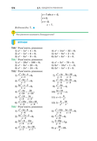 § 3. КВАДРАТНІ РІВНЯННЯ
174
x x
x
x
= = −
≠
≠ −





7 2
2
2
àáî ,
,
;
= 7.
В ов ь: 7. 
Яке рівняння називають біквадратним?
ВПРАВИ
. Розв’яжіть рівняння:
1) 4
5 2
+ 4 = 0 4) 4
+ 14 2
32 = 0
2) 4
5 2
+ 6 = 0 5) 4 4
9 2
+ 2 = 0
3) 4
8 2
9 = 0 6) 3 4
+ 8 2
3 = 0.
. Розв’яжіть рівняння:
1) 4
29 2
+ 100 = 0 4) 4
+ 3 2
70 = 0
2) 4
9 2
+ 20 = 0 5) 9 4
10 2
+ 1 = 0
3) 4
2 2
24 = 0 6) 2 4
5 2
+ 2 = 0.
. Розв’яжіть рівняння:
1)
x x
x
2
3 4
1
0
 

 ; 7)
x x
x
x
x
2
4
5
9 50
5
0




  ;
2)
x x
x
2
6 7
7
0
 

 ; 8)
x x
x
x
x
2
6
3
15 2
3
0




  ;
3)
3 2
1
2
0
x x
x
 

 ; 9)
x x
x
2
6
4
4


 ;
4)
x x
x x
2
8
10
20
10

 
 ; 10)
5 18
2
x
x
x


 ;
5)
x
x
x
x
2
14
2
5
2

 
 ; 11) x
x
 
1
6
;
6)
x x
x
x
x
2
10
8
12 48
8




 ; 12) 5
8 18
2
− =
x x
.
. Розв’яжіть рівняння:
1)
x x
x
2
5 6
6
0
 

 ; 5)
x x
x
x
x
2
12
4
5 12
4
0




  ;
2)
4 7 2
2
2
0
x x
x
 

 ; 6)
x x
x
2
3
6
6


 ;
3)
2 6
8
13
8
2
x
x
x
x

 
 ; 7)
2 33
4
7



y
y
y;
4)
x x
x
x
x
2
4
7
5 56
7




 ; 8) y
y
 
39
10.
 