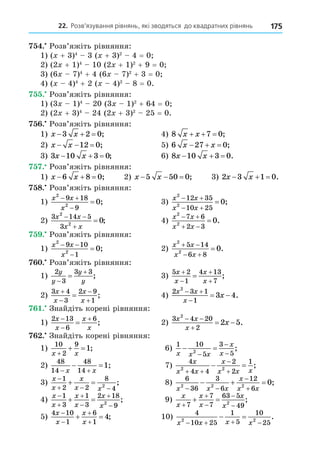 22. Розв’язування рівнянь, які зводяться до квадратних рівнянь 175
. Розв’яжіть рівняння:
1) ( + 3)4
3 ( + 3)2
4 = 0
2) (2 + 1)4
10 (2 + 1)2
+ 9 = 0
3) (6 7)4
+ 4 (6 7)2
+ 3 = 0
4) ( 4)4
+ 2 ( 4)2
8 = 0.
. Розв’яжіть рівняння:
1) (3 1)4
20 (3 1)2
+ 64 = 0
2) (2 + 3)4
24 (2 + 3)2
25 = 0.
. Розв’яжіть рівняння:
1) x x
  
3 2 0; 4) 8 7 0
x x
   ;
2) x x
  
12 0; 5) 6 27 0
x x
   ;
3) 3 10 3 0
x x
   ; 6) 8 10 3 0
x x
   .
. Розв’яжіть рівняння:
1) x x
  
6 8 0; 2) x x
  
5 50 0; 3) 2 3 1 0
x x
   .
8. Розв’яжіть рівняння:
1)
x x
x
2
2
9 18
9
0
 

 ; 3)
x x
x x
2
2
12 35
10 25
0
 
 
 ;
2)
3 14 5
3
2
2
0
x x
x x
 

 ; 4)
x x
x x
2
2
7 6
2 3
0
 
 
 .
. Розв’яжіть рівняння:
1)
x x
x
2
2
9 10
1
0
 

 ; 2)
x x
x x
2
2
5 14
6 8
0
 
 
 .
. Розв’яжіть рівняння:
1)
2
3
3 3
y
y
y
y


 ; 3)
5 2
1
4 13
7
x
x
x
x




 ;
2)
3 4
3
2 9
1
x
x
x
x




 ; 4)
2 3 1
1
2
3 4
x x
x
x
 

  .
. Знайдіть корені рівняння:
1)
2 13
6
6
x
x
x
x



 ; 2)
3 4 20
2
2
2 5
x x
x
x
 

  .
. Знайдіть корені рівняння:
1)
10
2
9
1
x x

  ; 6)
1 10
5
3
5
2
x x x
x
x
 



;
2)
48
14
48
14
1
 
 
x x
; 7)
4
4 4
2
2
1
2 2
x
x x
x
x x x
 


  ;
3)
x
x
x
x x

  
 
1
2 2
8
4
2
; 8)
6
36
3
6
12
6
2 2 2
0
x x x
x
x x
 


   ;
4)
x
x
x
x
x
x






 
1
3
1
3
2 18
9
2
; 9)
x
x
x
x
x
x





 
7
7
7
63 5
49
2
;
5)
4 10
1
6
1
4
x
x
x
x




  ; 10)
4
10 25
1
5
10
25
2 2
x x x x
   
  .
 