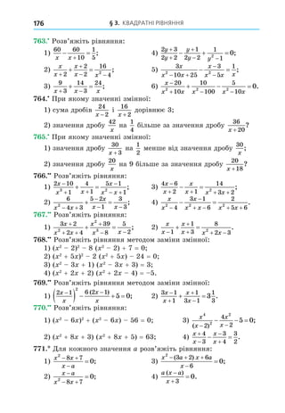 § 3. КВАДРАТНІ РІВНЯННЯ
176
. Розв’яжіть рівняння:
1)
60 60
10
1
5
x x
 

; 4)
2 3
2 2
1
2 2
1
1
2
0
y
y
y
y y



 
   ;
2)
x
x
x
x x


 
 
2
2
2
16
4
2
; 5)
3
10 25
3
5
1
2 2
x
x x
x
x x x
 


  ;
3)
9
3
14
3
24
x x x
 
  ; 6)
x
x x x x x

  
  
20
10
10
100
5
10
2 2 2
0.
. При якому значенні змінної:
1) сума дробів
24
2
x −
і
16
2
x +
дорівнює 3
2) значення дробу
42
x
на
1
4
більше за значення дробу
36
20
x +
?
. При якому значенні змінної:
1) значення дробу
30
3
x +
на
1
2
менше від значення дробу
30
x
;
2) значення дробу
20
x
на 9 більше за значення дробу
20
18
x +
?
. Розв’яжіть рівняння:
1)
2 10
1
4
1
5 1
1
3 2
x
x x
x
x x

 

 
  ; 3)
4 6
2 1
14
3 2
2
x
x
x
x x x

   
  ;
2)
6
4 3
5 2
1
3
3
2
x x
x
x x
 

 
  ; 4)
x
x
x
x x x x
2 2 2
4
3 1
6
2
5 6


   
  .
. Розв’яжіть рівняння:
1)
3 2
2 4
39
8
5
2
2
2
3
x
x x
x
x x

 

 
  ; 2)
x
x
x
x x x


  
 
1
1
3
8
2 3
2
.
8. Розв’яжіть рівняння методом заміни змінної:
1) ( 2
2)2
8 ( 2
2) + 7 = 0
2) ( 2
+ 5 )2
2 ( 2
+ 5 ) 24 = 0
3) ( 2
3 + 1) ( 2
3 + 3) = 3
4) ( 2
+ 2 + 2) ( 2
+ 2 4) = 5.
. Розв’яжіть рівняння методом заміни змінної:
1)
2 1 6 2 1
2
5 0
x
x
x
x
 
    
( )
; 2)
3 1
1
1
3 1
1
3
3
x
x
x
x




  .
. Розв’яжіть рівняння:
1) ( 2
6 )2
+ ( 2
6 ) 56 = 0 3)
x
x
x
x
4
2
2
2
4
2
5 0
( )
;
 
  
2) ( 2
+ 8 + 3) ( 2
+ 8 + 5) = 63 4)
x
x
x
x




 
4
3
3
4
3
2
.
. Äля кожного значення a розв’яжіть рівняння:
1)
x x
x a
2
8 7
0
 

 ; 3)
x a x a
x
2
3 2 6
6
0
  


( )
;
2)
x a
x x

 

2
8 7
0; 4)
a x a
x
( )
.



3
0
 