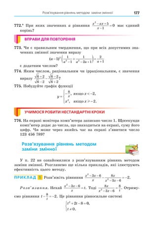 Розв’язування рівнянь методом заміни змінної 177
. При яких значеннях a рівняння
x ax
x
2
5
1
0
 

 має єдиний
корінь
ВПРАВИ ДЛЯ ПОВТОРЕННЯ
. и є правильним твердження, о при всіх допустимих зна-
ченнях змінної значення виразу
( )
a
a a a a
 
 
   
1 2
2 2
1
1
1
2 1
2
1
є додатним числом
. Яким числом, раціональним чи ірраціональним, є значення
виразу
6 2
6 2
6 2
6 2




 ?
. Побудуйте графік функції
y
x
x x
x
=
−  −
−





8
2
2
2
, ,
, .
ÿêùî
ÿêùî l
УЧИМОСЯ РОБИТИ НЕСТАНДАРТНІ КРОКИ
. На екрані монітора комп’ютера записано число 1. осекунди
комп’ютер додає до числа, о знаходиться на екрані, суму його
цифр. и може через якийсь час на екрані з’явитися число
123 456 789
Розв’язування рівнянь методом
заміни змінної
У п. 22 ви ознайомилися з розв’язуванням рівнянь методом
заміни змінної. Розглянемо е кілька прикладів, які ілюструють
ефективність цього методу.
ПРИКЛАД 1 Розв’яжіть рівняння
x x
x
x
x x
2
2
3 6 8
3 6
2
 
 
   .
озв занн . Нехай
x x
x
t
2
3 6
 
 . Тоді
8
3 6
8
2
x
x x t
 
 . Отриму-
ємо рівняння t
t
  
8
2. е рівняння рівносильне системі
t t
t
2
2 8 0
0
  




,
.
 