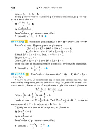 § 3. КВАДРАТНІ РІВНЯННЯ
178
Звідси 1 = 4, 2 = 2.
Тепер розв’язування заданого рівняння зводиться до розв’язу-
вання двох рівнянь:
1) x x
x
2
3 6
4
− −
= − ;
2)
x x
x
2
3 6
2
 
 .
Розв’яжіть ці рівняння самостійно.
В ов ь: 3 1 2 6. 
ПРИКЛАД 2 Розв’яжіть рівняння (2 2
+ 3 1)2
10 2
15 + 9 = 0.
озв занн . Перетворимо це рівняння:
(2 2
+ 3 1)2
10 2
15 + 5 + 4 = 0
(2 2
+ 3 1)2
5 (2 2
+ 3 1) + 4 = 0.
Нехай 2 2
+ 3 1 = . Тоді 2
5 + 4 = 0.
Звідси 1 = 1, 2 = 4.
Отже, 2 2
+ 3 1 = 1 або 2 2
+ 3 1 = 4.
Розв’язавши ці два квадратних рівняння, отримуємо відповідь.
В ов ь: 2
1
2
; −
5
2
; 1. 
ПРИКЛАД 3 Розв’яжіть рівняння (2 2
3 + 1) (2 2
+ 5 +
+ 1) = 9 2
.
озв занн . За допомогою перевірки легко переконатися, о
число 0 не є коренем даного рівняння. Тоді, поділивши обидві час-
тини даного рівняння на 2
, перейдемо до рівносильного рівняння
2 3 1 2 5 1
2 2
9
x x
x
x x
x
   

æ .
Звідси 2 3 2 5 9
1 1
x x
x x
 
   
  .
Зробимо заміну: 2 3
1
x t
x
   . Тоді 2 5 8
1
x t
x
    . Отримуємо
рівняння ( + 8) = 9, звідки 1 = 1, 2 = 9.
З урахуванням заміни отримуємо два рівняння:
1) 2 3 1
1
x
x
   ;
2) 2 3 9
1
x
x
    .
Розв’яжіть ці рівняння самостійно.
В ов ь:
2 2
2
;
 
3 7
2
. 
 