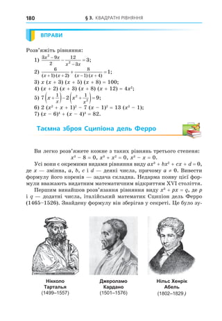 § 3. КВАДРАТНІ РІВНЯННЯ
180
ВПРАВИ
Розв’яжіть рівняння:
1)
3 9
2
12
3
2
2
3
x x
x x


  ;
2)
6
1 2
8
1 4
1
( ) ( ) ( ) ( )
;
x x x x
   
 
3) ( + 3) ( + 5) ( + 8) = 100
4) ( + 2) ( + 3) ( + 8) ( + 12) = 4 2
5) 7 2 9
1 1
2
2
x x
x x

  
  ;
6) 2 ( 2
+ + 1)2
7 ( 1)2
= 13 ( 3
1)
7) ( 6)4
+ ( 4)4
= 82.
Таємна зброя Сципіона дель Ферро
Ви легко розв’яжете кожне з таких рівнянь третього степеня:
3
8 = 0, 3
+ 2
= 0, 3
= 0.
Усі вони є окремими видами рівняння виду a 3
+ 2
+ + = 0,
де змінна, a, , і деякі числа, причому a ≠ 0. Вивести
формулу його коренів задача складна. Недарма появу цієї фор-
мули вважають видатним математичним відкриттям століття.
Першим винайшов розв’язання рівняння виду 3
+ = , де
і додатні числа, італійський математик Сципіон дель Ферро
(1465 1526). Знайдену формулу він зберігав у секреті. е було зу-
Нікколо
Тарталья
(1499–1557)
Джероламо
Кардано
(1501–1576)
Нільс Хенрік
Абель
(1802–1829
 