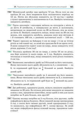 23. Раціональні рівняння як математичні моделі реальних ситуацій 185
. Міжміський автобус мав проїхати 72 км. Після того як він
проїхав 24 км, його затримали біля залізничного переїзду на
12 хв. Потім він збільшив швидкість на 12 км/год і прибув
у пункт призначення із запізненням на 4 хв. Знайдіть початкову
швидкість автобуса.
. Група школярів і школярок виїхала на екскурсію з міста
до міста автобусом, а повернулася до міста залізницею,
витративши на зворотний шлях на 30 хв більше, ніж на шлях
до міста . Знайдіть швидкість поїзда, як о вона на 20 км/год
менша, ніж швидкість автобуса, довжина шосе між містами
і становить 160 км, а довжина залізничної колії 150 км.
. Турист проплив на байдарці 4 км по озеру і 5 км за течією
річки за той самий час, за який він проплив би 6 км проти течії.
З якою швидкістю турист плив по озеру, як о швидкість течії
річки дорівнює 2 км/год
. Теплохід пройшов 16 км по озеру, а потім 18 км по річці,
яка бере початок із цього озера, за 1 год. Знайдіть швидкість
теплохода в стоячій воді, як о швидкість течії річки становить
4 км/год.
. Знаменник звичайного дробу на 3 більший за його чисельник.
Як о чисельник цього дробу збільшити на 4, а знаменник на
8, то отриманий дріб буде на
1
6
більший за даний. Знайдіть
даний дріб.
. исельник звичайного дробу на 5 менший від його знамен-
ника. Як о чисельник цього дробу зменшити на 3, а знаменник
збільшити на 4, то отриманий дріб буде на
1
3
менший від дано-
го. Знайдіть даний дріб.
. Äві робітниці, працюючи разом, можуть виконати виробниче
завдання за 20 днів. За скільки днів може виконати це завдання
кожна з них, працюючи самостійно, як о одній із них для цього
потрібно на 9 днів більше, ніж другій
. Одному маляру потрібно на 5 год більше, ніж другому, оби
пофарбувати фасад будинку. Коли перший маляр пропрацював
3 год, а потім його змінив другий, який пропрацював 2 год,
то виявилося, о пофарбовано 40 пло і фасаду. За який
час може пофарбувати фасад кожний маляр, працюючи само-
стійно
 