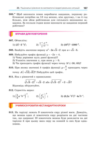 23. Раціональні рівняння як математичні моделі реальних ситуацій 187
8 . об виконати певне виробниче завдання, першому ро-
бітникові потрібно на 12 год менше, ніж другому, і на 4 год
більше, ніж обом робітникам для спільного виконання за-
вдання. За скільки годин може виконати це завдання перший
робітник
ВПРАВИ ДЛЯ ПОВТОРЕННЯ
8 . Обчисліть:
1) ( ) ;
27 3 4 2
æ −
2)
7 7
7
4 9
12
− −
−
æ
; 3) ( ) .
10 1000
9 2 6
æ −
8 8. Знайдіть значення виразу a a
2
2 5 2
  при a  
5 3.
8 . Побудуйте графік функції = 2 + 4.
1) ому дорівнює нуль даної функції
2) Укажіть значення , при яких 0.
3) и проходить графік функції через точку ( 36 68)
8 . При якому значенні графік функції y
k
x
= проходить через
точку A 
 
12 3
; ? Побудуйте цей графік.
8 . Яка з рівностей є правильною:
3 2 3 2
2

    або 3 2 2 3
2

    ?
Відповідь об рунтуйте.
8 . Спростіть вираз:
1)
1
4
1 3
2
a b
 

  ; 2)
a
b
4
5
3







 ; 3) ( , ) .
0 2 4
1 2 2 5 4
a b a b
− −
æ
УЧИМОСЯ РОБИТИ НЕСТАНДАРТНІ КРОКИ
8 . На тарілці лежать 9 шматочків сиру різної маси. Äоведіть,
о можна один зі шматочків сиру розрізати на дві частини
так, о одержані 10 шматочків можна буде розкласти на дві
тарілки й при цьому маса сиру на кожній із них буде одна-
ковою.
 