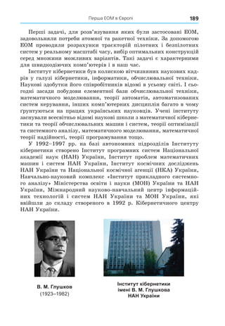 Перша ЕОМ в Європі 189
Перші задачі, для розв’язування яких були застосовані ЕОМ,
задовольняли потреби атомної та ракетної техніки. За допомогою
ЕОМ проводили розрахунки траєкторій пілотних і безпілотних
систем у реальному масштабі часу, вибір оптимальних конструкцій
серед множини можливих варіантів. Такі задачі є характерними
для швидкодіючих комп’ютерів і в наш час.
Інститут кібернетики був колискою вітчизняних наукових кад-
рів у галузі кібернетики, інформатики, обчислювальної техніки.
Наукові здобутки його співробітників відомі в усьому світі. І сьо-
годні засади побудови елементної бази обчислювальної техніки,
математичного моделювання, теорії автоматів, автоматизованих
систем керування, інших комп’ютерних дисциплін багато в чому
рунтуються на працях українських науковців. Учені інституту
заснували всесвітньо відомі наукові школи з математичної кіберне-
тики та теорії обчислювальних машин і систем, теорії оптимізації
та системного аналізу, математичного моделювання, математичної
теорії надійності, теорії програмування то о.
У 1992 1997 рр. на базі автономних підрозділів Інституту
кібернетики створено Інститут програмних систем Національної
академії наук (НАН) України, Інститут проблем математичних
машин і систем НАН України, Інститут космічних досліджень
НАН України та Національної космічної агенції (НКА) України,
Навчально-науковий комплекс «Інститут прикладного системно-
го аналізу» Міністерства освіти і науки (МОН) України та НАН
України, Міжнародний науково-навчальний центр інформацій-
них технологій і систем НАН України та МОН України, які
ввійшли до складу створеного в 1992 р. Кібернетичного центру
НАН України.
Інститут кібернетики
імені В. М. Глушкова
НАН України
В. М. Глушков
(1923–1982)
 