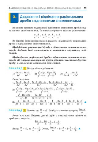 19
3. Додавання і віднімання раціональних дробів з однаковими знаменниками
3. Додавання і віднімання раціональних
дробів з однаковими знаменниками
3.
Ви знаєте правила додавання і віднімання звичайних дробів з од-
наковими знаменниками. х можна виразити такими рівностями:
a
c
b
c
a b
c
 

,
a
c
b
c
a b
c
 

.
За такими самими правилами додають і віднімають раціональні
дроби з однаковими знаменниками.
à è à ³ íàë í³ è íà è è íà ííè à è
à à è í³ ÷èñ ë íè è à íà ííè àëè è è é
ñà èé
³ í è à ³ íàë í³ è íà è è íà ííè à è
à ³ ÷èñ ë íè à ³ í è ÷èñ ë íè
à íà ííè àëè è è é ñà èé
ПРИКЛАД 1 Виконайте віднімання:
1)
7 5
8
3 5
8
2 2
x
x
x
x
− −
− ; 2)
y y
y
y
y
2
2 2
2
25
12 25
25




 ; 3)
4
2 1
2 3
1 2
a
a
a
−
−
−
− .
озв занн
1)
7 5
8
3 5
8
7 5 3 5
8
7 5 3 5
8
4
8
1
2
2 2 2 2 2
x
x
x
x
x x
x
x x
x
x
x x
       
    
( )
.
2)
y y
y
y
y
y y y
y
y y y
y
2
2 2
2
2
2
2
2
25
12 25
25
2 12 25
25
2 12 25




  

  

  
( )
2
25

  
 


 


y y
y
y
y y
y
y
2
2
2
10 25
25
5
5 5
5
5
( )
( ) ( )
.
3)
4
2 1
2 3
1 2
4
2 1
2 3
2 1
4
2 1
2 3
2 1
4 2 3
2 1
a
a
a a
a
a a
a
a
a
a


 

  


 

     
( )




2 1
2 1
a
a
. 
ПРИКЛАД 2 Відомо, о
m
n
 3. Знайдіть значення виразу
2m n
m
+
.
озв занн . Подамо даний дріб у вигляді суми цілого та
дробового виразів:
2 2
2
m n
m
m
m
n
m
n
m

    .
Як о
m
n
 3, то
n
m
 
1
3
. Отже,
2 1
3
2
3
2 2 1
m n
m
n
m

     . 
 