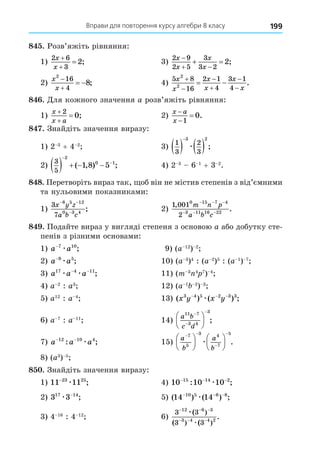 Вправи для повторення курсу алгебри 8 класу 199
8 . Розв’яжіть рівняння:
1)
2 6
3
2
x
x


 ; 3)
2 9
2 5
3
3 2
2
x
x
x
x

 
  ;
2)
x
x
2
16
4
8


  ; 4)
5 8
16
2 1
4
3 1
4
2
2
x
x
x
x
x
x






  .
8 . Äля кожного значення a розв’яжіть рівняння:
1)
x
x a



2
0; 2)
x a
x



1
0.
8 . Знайдіть значення виразу:
1) 2 3
+ 4 2
3)
1
3
2
3
3 2
   

æ ;
2)
3
5
2
0 1
1 8 5
    


( , ) ; 4) 2 3
6 1
+ 3 2
.
8 8. Перетворіть вираз так, об він не містив степенів з від’ємними
та нульовими показниками:
1)
3
7
8 5 12
0 3 4
x y z
a b c
− −
−
; 2)
1 001
2
0 15 7 4
3 11 16 22
,
.
m n p
a b c
− − −
− − −
8 . Подайте вираз у вигляді степеня з основою a або добутку сте-
пенів з різними основами:
1) a a
−7 10
æ ; 9) (a 12
) 2
2) a a
−9 5
æ ; 10) (a 3
)4
: (a 2
)5
: (a 1
) 7
3) a a a
17 4 11
æ æ
− −
; 11) (m 3 4 7
) 4
4) a 2
: a3
12) (a 1 2
) 3
5) a12
: a 4
13) ( ) ( ) ;
x y x y
3 4 5 2 3 3
− − −
æ
6) a 7
: a 11
14)
a b
c d
11 7
3 4
3








 ;
7) a a a
− −
12 10 4
: ;
æ 15)
a
b
a
b
 














7
5
3 4
7
5
æ .
8) (a3
) 5
8 . Знайдіть значення виразу:
1) 11 11
23 25
−
æ ; 4) 10 10 10
15 14 2
− − −
: ;
æ
2) 3 3
17 14
æ −
; 5) ( ) ( ) ;
14 14
10 5 6 8
− − −
æ
3) 4 16
: 4 12
6)
3 3
3 3
12 6 3
3 4 4 2
− − −
− − −
æ
æ
(
( (
.
)
) )
 