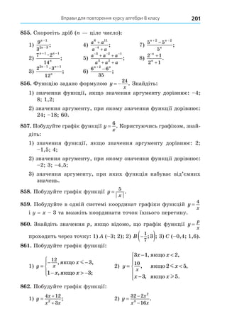 Вправи для повторення курсу алгебри 8 класу 201
8 . Скоротіть дріб ( ціле число):
1)
9
3
1
2 3
n
n
−
−
; 4)
a a
a a
6 11
4



; 7)
5 5
5
2 2
n n
n
 

;
2)
7 2
14
1 1
n n
n
 
æ
; 5)
a a a
a a a
  
 
 
3 2 1
3 2
; 8)
2 1
2 1



n
n
.
3)
2 3
12
2 1 1
n n
n
 
æ
; 6)
6 6
35
2
n n


;
8 . Функцію задано формулою y
x
 
24
. Знайдіть:
1) значення функції, як о значення аргументу дорівнює: 4
8 1,2
2) значення аргументу, при якому значення функції дорівнює:
24 18 60.
8 . Побудуйте графік функції y
x
=
6
. Користуючись графіком, знай-
діть:
1) значення функції, як о значення аргументу дорівнює: 2
1,5 4
2) значення аргументу, при якому значення функції дорівнює:
2 3 4,5
3) значення аргументу, при яких функція набуває від’ємних
значень.
8 8. Побудуйте графік функції y
x
=
5
.
8 . Побудуйте в одній системі координат графіки функцій y
x
=
4
і = 3 та вкажіть координати точок їхнього перетину.
8 . Знайдіть значення , як о відомо, о графік функції y
p
x
=
проходить через точку: 1) ( 3 2) 2) B 
 
1
7
3
; ; 3) C ( 0,4 1,6).
8 . Побудуйте графік функції:
1) y
x
x x
x
=
− −
−  −





12
3
1 3
, ,
, ;
ÿêùî
ÿêùî
m
2) y
x x
x
x x
x
=
− 

−







3 1 2
2 5
3 5
10
, ,
, ,
, .
ÿêùî
ÿêùî
ÿêùî
m
l
8 . Побудуйте графік функції:
1) y
x
x x



4 12
3
2
; 2) y
x
x x



32 2
16
2
3
.
 