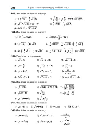 Вправи для повторення курсу алгебри 8 класу
202
8 . Знайдіть значення виразу:
1) 0 4 625 144
1
4
, ;
− 4) 1 3 0 04 10 000
11
25
6
25
  , ;
2) 64 0 25 2 9
4
æ , ;
+ + 5)
1
5
3
17
625 289
− .
3) 3 0 25 7 24
2 2
, ;
 
8 . Знайдіть значення виразу:
1) 3 1 69
2
   , ; 4) 1089 216
1
6
2
  ;
2) 3 15 15 3
2 2
    ; 5)
4
9
5
49
1
5
39 69 59 29 75
2
, , ;
  
 
3) 50 7 3 2
1
5
1
4
2 2
æ æ

     ; 6)
1
2
1
2
17 15 2 5 0 3 900
2 2
2
 





  , .
8 . Розв’яжіть рівняння:
1) x = 2; 5) x  
5 0; 9) 7 4 2
x   ;
2) x =
1
4
; 6)
1
4
5 0
x   ; 10)
28
7
x
= ;
3) x  
3 0; 7) 7 4 0
x   ; 11)
15
4
3
x 
 ;
4) 2 7 0
x   ; 8) 7 4 0
x   ; 12) 4 3 5
  
x .
8 . Знайдіть значення кореня:
1) 9 100
æ ; 4) 0 64 0 25 121
, , ;
æ æ 7)
9
64
1024
1089
æ ;
2) 0 49 16
, ;
æ 5)
25
196
; 8) 3 4
13
36
29
49
æ .
3) 676 0 04
æ , ; 6) 18
1
16
;
8 . Знайдіть значення кореня:
1) 75 234
æ ; 2) 2 800
æ ; 3) 1 6 12 1
, , ;
æ 4) 2890 2 5
æ , .
8 8. Знайдіть значення виразу:
1) 108 3
æ ; 3) 160 250
æ ; 5)
288
2
;
2) 52 13
æ ; 4) 0 4 4 9
, , ;
æ 6)
90
0 225
,
.
 
