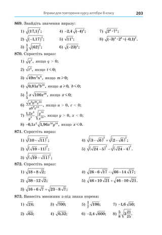 Вправи для повторення курсу алгебри 8 класу 203
8 . Знайдіть значення виразу:
1) 17 1
2
, ;
  4) − −
2 4 4 2
, ( ) ; 7) 2 7
6 4
æ ;
2) 
 
1 17
2
, ; 5) 114
; 8) ( ) ( , ) .
− −
3 2 0 1
4 6 2
æ æ
3)
1
2
62
2
  ; 6) ( ) ;
−23 4
8 . Спростіть вираз:
1) q2
, як о 0
2) t2
, як о t m0;
3) 49 2 8
m n , як о m l 0;
4) 0 81 6 10
, ,
a b як о a l 0, b m0,
5)
1
5
100 26
x x , як о x m0;
6)
a b c
ab c
6 20 34
8 12
, як о a 0, 0
7)
1 2 3
5
14
10
,
,
x
y
y
x
як о 0, 0
8) −0 1 1 96
2 18 16
, , ,
x x y як о x m0.
8 . Спростіть вираз:
1) 10 11
2

  ; 4) 3 6 2 6
2 2

   
  ;
2) 10 11
2

  ; 5) 24 5 24 4
2 2

   
  .
3) 10 11
2

  ;
8 . Спростіть вираз:
1) 18 8 2
+ ; 4) 26 6 17 66 14 17
− − − ;
2) 38 12 2
− ; 5) 46 10 21 46 10 21
   .
3) 16 6 7 23 8 7
   ;
8 . Винесіть множник з-під знака кореня:
1) 24; 3) 700; 5)
1
7
196; 7) −1 6 50
, ;
2) 63; 4) 0 32
, ; 6) −2 4 600
, ; 8)
5
8
21
25
3 .
 