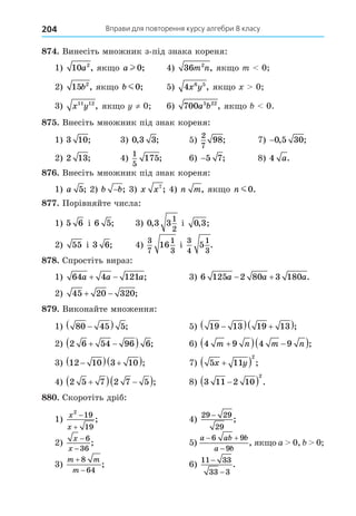 Вправи для повторення курсу алгебри 8 класу
204
8 . Винесіть множник з-під знака кореня:
1) 10 2
a , як о a l 0; 4) 36 2
m n, як о m 0
2) 15 2
b , як о b m0; 5) 4 6 5
x y , як о 0
3) x y
11 12
, як о ≠ 0 6) 700 5 22
a b , як о 0.
8 . Внесіть множник під знак кореня:
1) 3 10; 3) 0 3 3
, ; 5)
2
7
98; 7) −0 5 30
, ;
2) 2 13; 4)
1
5
175; 6) −5 7; 8) 4 a.
8 . Внесіть множник під знак кореня:
1) a 5; 2) b b
− ; 3) x x7
; 4) n m, як о n m0.
8 . Порівняйте числа:
1) 5 6 і 6 5; 3) 0 3 3
1
2
, і 0 3
, ;
2) 55 і 3 6; 4)
3
7
1
3
16 і
3
4
1
3
5 .
8 8. Спростіть вираз:
1) 64 4 121
a a a
  ; 3) 6 125 2 80 3 180
a a a
  .
2) 45 20 320
  ;
8 . Виконайте множення:
1) 80 45 5

  ; 5) 19 13 19 13

  
 ;
2) 2 6 54 96 6
 
  ; 6) 4 9 4 9
m n m n

  
 ;
3) 12 10 3 10

  
 ; 7) 5 11
2
x y

  ;
4) 2 5 7 2 7 5

  
 ; 8) 3 11 2 10
2

  .
88 . Скоротіть дріб:
1)
x
x
2
19
19


; 4)
29 29
29
−
;
2)
x
x
−
−
6
36
; 5)
a ab b
a b
 

6 9
9
, як о a 0, 0
3)
m m
m


8
64
; 6)
11 33
33 3
−
−
.
 
