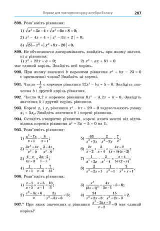 Вправи для повторення курсу алгебри 8 класу 207
8 8. Розв’яжіть рівняння:
1) x x x x
2 2
3 4 6 8 0
      ;
2) 2
4 + 4 + 2
3 + 2 = 0
3) 25 8 20 0
2 2
    
x x x .
8 . Не обчислюючи дискримінанта, знайдіть, при якому значен-
ні a рівняння:
1) 2
+ 22 + a = 0 2) 2
a + 81 = 0
має єдиний корінь. Знайдіть цей корінь.
. При якому значенні коренями рівняння 2
+ 23 = 0
є протилежні числа Знайдіть ці корені.
. исло −
1
3
є коренем рівняння 12 2
+ 5 = 0. Знайдіть зна-
чення і другий корінь рівняння.
. исло 0,2 є коренем рівняння 8 2
3,2 + = 0. Знайдіть
значення і другий корінь рівняння.
. Корені 1 і 2 рівняння 2
+ 20 = 0 задовольняють умову
1 = 5 2. Знайдіть значення і корені рівняння.
. Складіть квадратне рівняння, корені якого менші від відпо-
відних коренів рівняння 2
3 5 = 0 на 1.
. Розв’яжіть рівняння:
1)
x x
x x
2
7
1
8
1

 
 ; 5)
63
3
2
3
7
2 2
x x x x x
 
  ;
2)
3 4
9
3 4
9
2
2 2
x x
x
x
x




 ; 6)
2
2
3
4
4 2
4 2
x
x x
x
x x
 

 
 
( ) ( )
;
3)
4
4 3
2 2
7





x
x
x
x
; 7)
1
2
2
4
4
5 2
2 2
x x x
x
x x
 


 
( )
;
4)
1
1
1
6
7
12
x x
 
  ; 8)
2
2 1
1
1
3
1
2 3 2
x x x x x
    
  .
. Розв’яжіть рівняння:
1)
x
x
x
x




 
1
5
5
1
10
3
; 3)
x
x
x
x
2
2
3 1
4
3 1
5 0
( )
;
 
  
2)
x x
x
x
x x
2
2
3 6 2
3 6
3
 
 
  ; 4)
24
2 8
15
2 3
2 2
2
x x x x
   
  .
. При яких значеннях a рівняння
x ax
x
2
2 3
2
0
 

 має єдиний
корінь
 