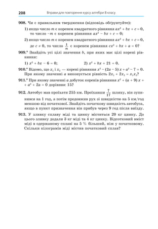 Вправи для повторення курсу алгебри 8 класу
208
8. и є правильним твердження (відповідь об рунтуйте):
1) як о число m є коренем квадратного рівняння a 2
+ + = 0,
то число m є коренем рівняння a 2
+ = 0
2) як о число m є коренем квадратного рівняння a 2
+ + = 0,
де ≠ 0, то число 1
m
є коренем рівняння 2
+ + a = 0
. Знайдіть усі цілі значення , при яких має цілі корені рів-
няння:
1) 2
+ 6 = 0 2) 2
+ + 21 = 0.
. Відомо, о 1 і 2 корені рівняння 2
(2a 5) + a2
7 = 0.
При якому значенні a виконується рівність 2 1 + 2 2 = 1 2
. При якому значенні a добуток коренів рівняння 2
+ (a + 9) +
+ a2
+ 2a = 0 дорівнює 15
. Автобус мав проїхати 255 км. Проїхавши
7
17
шляху, він зупи-
нився на 1 год, а потім продовжив рух зі швидкістю на 5 км/год
меншою від початкової. Знайдіть початкову швидкість автобуса,
як о в пункт призначення він прибув через 9 год після виїзду.
. У зливку сплаву міді та цинку міститься 20 кг цинку. Äо
цього зливку додали 3 кг міді та 4 кг цинку. Відсотковий вміст
міді в одержаному сплаві на 5 більший, ніж у початковому.
Скільки кілограмів міді містив початковий сплав
 