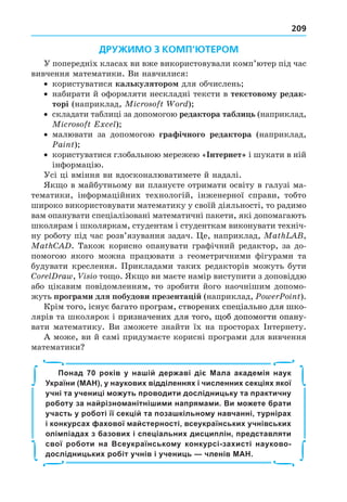 209
ДРУЖИМО З КОМП’ЮТЕРОМ
У попередніх класах ви вже використовували комп’ютер під час
вивчення математики. Ви навчилися:
користуватися калькуляторо для обчислень
набирати й оформляти нескладні тексти в текстово у редак
торі (наприклад, i )
складати таблиці за допомогою редактора табли ь (наприклад,
i E l)
малювати за допомогою гра ічного редактора (наприклад,
ai )
користуватися глобальною мережею « нтернет і шукати в ній
інформацію.
Усі ці вміння ви вдосконалюватимете й надалі.
Як о в майбутньому ви плануєте отримати освіту в галузі ма-
тематики, інформаційних технологій, інженерної справи, тобто
широко використовувати математику у своїй діяльності, то радимо
вам опанувати спеціалізовані математичні пакети, які допомагають
школярам і школяркам, студентам і студенткам виконувати техніч-
ну роботу під час розв’язування задач. е, наприклад, a ,
a C . Також корисно опанувати графічний редактор, за до-
помогою якого можна працювати з геометричними фігурами та
будувати креслення. Прикладами таких редакторів можуть бути
C l a , i i то о. Як о ви маєте намір виступити з доповіддю
або цікавим повідомленням, то зробити його наочнішим допомо-
жуть програ и для побудови презента і (наприклад, i ).
Крім того, існує багато програм, створених спеціально для шко-
того, існує багато програм, створених спеціально для шко-
ого, існує багато програм, створених спеціально для шко-
лярів та школярок і призначених для того, об допомогти опану-
призначених для того, об допомогти опану-
призначених для того, об допомогти опану-
того, об допомогти опану-
вати математику. Ви зможете знайти їх на просторах Інтернету.
А може, ви й самі придумаєте корисні програми для вивчення
математики
Понад 70 років у нашій державі діє Мала академія наук
України (МАН), у наукових відділеннях і численних секціях якої
учні та учениці можуть проводити дослідницьку та практичну
роботу за найрізноманітнішими напрямами. Ви можете брати
участь у роботі її секцій та позашкільному навчанні, турнірах
і конкурсах фахової майстерності, всеукраїнських учнівських
олімпіадах з базових і спеціальних дисциплін, представляти
свої роботи на Всеукраїнському конкурсі-захисті науково-
дослідницьких робіт учнів і учениць — членів МАН.
∫
∫
∫
∫
∫
∫
∫
∫
 