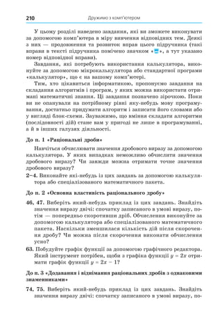 Дружимо з комп’ютером
210
У цьому розділі наведено завдання, які ви зможете виконувати
за допомогою комп’ютера в міру вивчення відповідних тем. Äеякі
з них продовження та розвиток вправ цього підручника (такі
вправи в тексті підручника помічено значком «», а тут указано
номер відповідної вправи).
Завдання, які потребують використання калькулятора, вико-
нуйте за допомогою мікрокалькулятора або стандартної програми
«калькулятор», о є на вашому комп’ютері.
Тим, хто цікавиться інформатикою, пропонуємо завдання на
складання алгоритмів і програм, у яких можна використати отри-
мані математичні знання. і завдання позначено зірочкою. Поки
ви не опанували на потрібному рівні яку-небудь мову програму-
вання, достатньо придумати алгоритм і записати його словами або
у вигляді блок-схеми. Зауважимо, о вміння складати алгоритми
(послідовності дій) стане вам у пригоді не лише в програмуванні,
а й в інших галузях діяльності.
о п. Ра іональні дроби
Навчіться обчислювати значення дробового виразу за допомогою
калькулятора. У яких випадках неможливо обчислити значення
дробового виразу и завжди можна отримати точне значення
дробового виразу
. Виконайте які-небудь із цих завдань за допомогою калькуля-
тора або спеціалізованого математичного пакета.
о п. сновна властивість ра іонального дробу
. Виберіть який-небудь приклад із цих завдань. Знайдіть
значення виразу двічі: спочатку записаного в умові виразу, по-
тім попередньо скоротивши дріб. Обчислення виконуйте за
допомогою калькулятора або спеціалізованого математичного
пакета. Наскільки зменшилася кількість дій після скорочен-
ня дробу и можна після скорочення виконати обчислення
усно
. Побудуйте графік функції за допомогою графічного редактора.
Який інструмент потрібен, оби з графіка функції = 2 отри-
мати графік функції = 2 1
о п. одавання і відні ання ра іональних дробів з однакови и
зна енника и
. Виберіть який-небудь приклад із цих завдань. Знайдіть
значення виразу двічі: спочатку записаного в умові виразу, по-
 