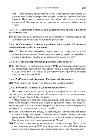 Дружимо з комп’ютером 211
тім попередньо спростивши його. Обчислення виконуйте за
допомогою калькулятора або спеціалізованого математичного
пакета. Наскільки зменшилася кількість дій після спро ен-
ня виразу и можна після спро ення виконати обчислення
усно
о п. одавання і відні ання ра іональних дробів з різни и
зна енника и
8. Виконайте це завдання також за допомогою калькулятора. и
завжди буде отримано «зручний» результат
о п. ноження і ділення ра іональних дробів. Піднесення
ра іонального дробу до степеня
. Виконайте які-небудь приклади із цих завдань за допо-
могою калькулятора. Який висновок можна зробити про обчис-
лення з дробами, зроблені за допомогою комп’ютера
о п. отожні перетворення ра іональних виразів
. Äоведіть твердження задачі 194, виконавши обчислення
за допомогою калькулятора. Який шлях доведення виявився
більш наочним и можна за допомогою калькулятора довести
твердження задачі 195
о п. Рівносильні рівняння. Ра іональні рівняння
. Розв’яжіть цю задачу за допомогою калькулятора.
о п. 8 тепінь із іли від ни показнико
и існує в калькуляторі та в інших програмах, якими ви ко-
ристуєтеся для обчислень, спосіб подання числа в стандартному
вигляді Опануйте цей інструмент.
Ознайомтеся з різними типами даних, які пропонує вибрана
вами мова програмування для подання дробових чисел. Як зберіга-
ються ці дані в пам’яті комп’ютера Як впливає спосіб зберігання
на точність, з якою подаються ці дані
. Виконайте яке-небудь із цих завдань, створивши таблицю
в табличному редакторі. Використайте засоби автоматичного
сортування. Побудуйте на основі отриманої таблиці діаграму.
Наскільки наочною вона виявилася ому
. Розв’яжіть цю задачу за допомогою калькулятора. им ця за-
дача схожа на задачу 222 і чим відрізняється від неї Які спільні
елементи розв’язування ви використовували для обох задач
 