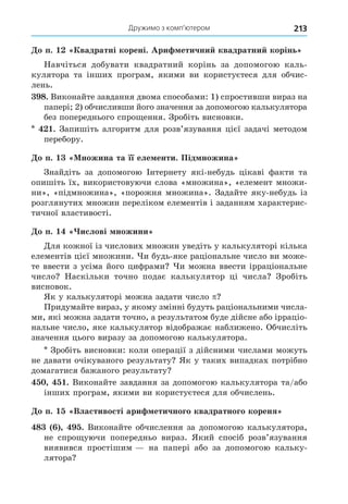 Дружимо з комп’ютером 213
о п. вадратні корені. Ари етични квадратни корінь
Навчіться добувати квадратний корінь за допомогою каль-
кулятора та інших програм, якими ви користуєтеся для обчис-
лень.
8. Виконайте завдання двома способами: 1) спростивши вираз на
папері 2) обчисливши його значення за допомогою калькулятора
без попереднього спро ення. Зробіть висновки.
. Запишіть алгоритм для розв’язування цієї задачі методом
перебору.
о п. ножина та її еле енти. Під ножина
Знайдіть за допомогою Інтернету які-небудь цікаві факти та
опишіть їх, використовуючи слова «множина», «елемент множи-
ни», «підмножина», «порожня множина». Задайте яку-небудь із
розглянутих множин переліком елементів і заданням характерис-
тичної властивості.
о п. ислові ножини
Äля кожної із числових множин уведіть у калькуляторі кілька
елементів цієї множини. и будь-яке раціональне число ви може-
те ввести з усіма його цифрами и можна ввести ірраціональне
число Наскільки точно подає калькулятор ці числа Зробіть
висновок.
Як у калькуляторі можна задати число
Придумайте вираз, у якому змінні будуть раціональними числа-
ми, які можна задати точно, а результатом буде дійсне або ірраціо-
нальне число, яке калькулятор відображає наближено. Обчисліть
значення цього виразу за допомогою калькулятора.
Зробіть висновки: коли операції з дійсними числами можуть
не давати очікуваного результату Як у таких випадках потрібно
домагатися бажаного результату
. Виконайте завдання за допомогою калькулятора та/або
інших програм, якими ви користуєтеся для обчислень.
о п. Властивості ари етичного квадратного кореня
8 . Виконайте обчислення за допомогою калькулятора,
не спро уючи попередньо вираз. Який спосіб розв’язування
виявився простішим на папері або за допомогою кальку-
лятора
 