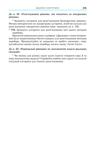 Дружимо з комп’ютером 215
о п. Розв язування рівнянь які зводяться до квадратних
рівнянь
Запишіть алгоритм для розв’язування біквадратних рівнянь.
Можна використати як підпрограму алгоритм, який ви уклали для
розв’язування квадратних рівнянь (див. завдання до п. 19).
. Запишіть алгоритм для розв’язування цієї задачі методом
перебору.
Протягом навчального року в рубриці «Äружимо з комп’ютером»
вам було запропоновано багато завдань для розв’язування методом
перебору. Проаналізуйте ці завдання та зробіть висновок, чому
англійською мовою метод перебору носить назву « ut o c ».
о п. Ра іональні рівняння як ате атичні оделі реальних
ситуа і
и можна для різних задач цього пункту створити одну й ту
саму математичну модель Спробуйте знайти такі задачі та скласти
спільний алгоритм для їхнього розв’язування.
 