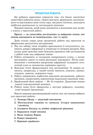 216
ПРОЄКТНА РОБОТА
я рубрика адресована передусім тим, хто бажає навчитися
самостійно набувати знань, творчо мислити, формувати, висловлю-
вати та відстоювати свою точку зору, висувати гіпотези, знаходити
найбільш раціональні та нестандартні рішення.
Першим кроком, який може допомогти в досягненні цих цілей,
є участь у проєктній роботі.
Про кт е са ості не дослідження за вибрано те о яке
ожна виконувати як індивідуально так і в групі.
Äамо кілька порад одо організації роботи над проєктом та
оформлення результатів дослідження.
1. Під час вибору теми потрібно враховувати її актуальність, на-
явність джерел інформації в літературі та інтернет-ресурсів. При
цьому дуже важливе ваше бажання проявити себе дослідником
у роботі саме над вибраною темою.
2. Роботу починають зі складання попереднього плану, у якому
викладають задум та етапи реалізації задуманого. Після озна-
йомлення з основними джерелами інформації складають оста-
точний план за допомогою керівника проєкту.
3. Важливо чітко сформулювати цілі дослідження. х можна за-
писати, наприклад, у такий спосіб: вивчити, описати, проана-
лізувати, довести, порівняти то о.
4. Роботу завершують підбиттям підсумків дослідження, роблять
висновки, накреслюють перспективи подальшого вивчення теми.
5. Приблизний обсяг роботи 10 15 сторінок. Äодатково можна
додати ілюстративний матеріал.
6. Робота може бути оформлена у вигляді реферату, доповіді,
комп’ютерної презентації.
Нижче наведено рекомендований список тем, які можна вибрати
для проєктної роботи.
. Леонард Е лер видатни ате атик
. ате атичні тер іни та си воли. сторія виникнення
і розвитку
. Алгорит Евкліда та ліні ні діо антові рівняння
. Парадокси теорії ножин
. ала теоре а ер а
. Пошук інваріанта
. Прин ип кра нього
 