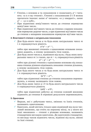 Відомості з курсу алгебри 7 класу
218
9 Степінь з основою a та показником позначають a і чита-
ють: «a в -му степені». Степені з показниками 2 і 3 можна
прочитати інакше: запис a2
читають: «a у квадраті», запис
a3
«a в кубі».
9 При піднесенні невід’ємного числа до степеня отримуємо
невід’ємне число.
9 При піднесенні від’ємного числа до степеня з парним показни-
ком отримуємо додатне число, а при піднесенні від’ємного числа
до степеня з непарним показником отримуємо від’ємне число.
4. Властивості степеня з натуральним показником
9 Äля будь-якого числа a та будь-яких натуральних чисел m
і справджується рівність
am
a = am +
,
тобто при множенні степенів з однаковими основами показ-
ники додають, а основу залишають тією самою.
9 Äля будь-якого числа a, відмінного від нуля, і будь-яких нату-
ральних чисел m і таких, о m , справджується рівність
am
: a = am
,
тобто при діленні степенів з однаковими основами від показ-
ника степеня діленого віднімають показник степеня дільника,
а основу залишають тією самою.
9 Äля будь-якого числа a та будь-яких натуральних чисел m
і справджується рівність
(am
) = am
,
тобто при піднесенні степеня до степеня показники перемно-
жують, а основу залишають тією самою.
9 Äля будь-яких чисел a і та будь-якого натурального числа
справджується рівність
(a ) = a ,
тобто при піднесенні добутку до степеня кожний множник
підносять до степеня й отримані результати перемножують.
5. Одночлени
9 Вирази, які є добутками чисел, змінних та їхніх степенів,
називають одночленами.
9 Одночлен, який містить тільки один відмінний від нуля чис-
ловий множник, о стоїть на першому місці, та у якого всі
інші множники степені з різними основами, називають
стандартним виглядом одночлена. Äо одночленів стандартно-
го вигляду також відносять числа, відмінні від нуля, змінні
та їхні степені.
 