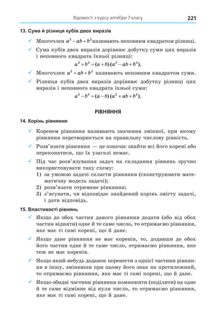Відомості з курсу алгебри 7 класу 221
13. Сума й різниця кубів двох виразів
9 Многочлен a ab b
2 2
  називають неповним квадратом різниці.
9 ума кубів двох виразів дорівнює добутку суми цих виразів
і неповного квадрата їхньої різниці:
a b a b a ab b
3 3 2 2
    
( ) ( ).
9 Многочлен a ab b
2 2
+ + називають неповним квадратом суми.
9 Різниця кубів двох виразів дорівнює добутку різниці цих
виразів і неповного квадрата їхньої суми:
a b a b a ab b
3 3 2 2
    
( ) ( ).
РІВНЯННЯ
14. Корінь рівняння
9 Коренем рівняння називають значення змінної, при якому
рівняння перетворюється на правильну числову рівність.
9 Розв’язати рівняння це означає знайти всі його корені або
переконатися, о їх узагалі немає.
9 Під час розв’язування задач на складання рівнянь зручно
використовувати таку схему:
1) за умовою задачі скласти рівняння (сконструювати мате-
матичну модель задачі)
2) розв’язати отримане рівняння
3) з’ясувати, чи відповідає знайдений корінь змісту задачі,
і дати відповідь.
15. Властивості рівнянь
9 Як о до обох частин даного рівняння додати (або від обох
частин відняти) одне й те саме число, то отримаємо рівняння,
яке має ті самі корені, о й дане.
9 Як о дане рівняння не має коренів, то, додавши до обох
його частин одне й те саме число, отримаємо рівняння, яке
теж не має коренів.
9 Як о який-небудь доданок перенести з однієї частини рівнян-
ня в іншу, змінивши при цьому його знак на протилежний,
то отримаємо рівняння, яке має ті самі корені, о й дане.
9 Як о обидві частини рівняння помножити (поділити) на одне
й те саме відмінне від нуля число, то отримаємо рівняння,
яке має ті самі корені, о й дане.
 