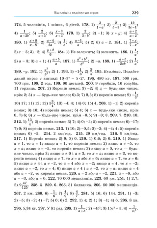 Відповіді та вказівки до вправ 229
. 5 чоловіків, 1 жінка, 6 дітей. 8. 1)
3
1− a
; 2)
2
3
b −
; 3)
12
3 1
c −
;
4)
1
2
a b
−
; 5)
2
5
a +
; 6)
x
x


3
3
. . 1)
2
3 − b
; 2) 1 3) + 4)
a
a


2
2
.
8 . 1)
x
x


8
8
; 2)
a
a
− 4
2
; 3)
1
b
; 4)
a
a
−1
; 5) 2 6) a 2. 8 . 1)
7
7


x
x
;
2) 5 3) 2 4)
y + 2
6
. 8 . 1) Не залежить 2) залежить. 8 . 1)
1
a
;
2) a 3 3) a + 1 4)
a b
a
+
. 8 . 1)
a b
b
2 2
2
+
; 2) a. 88. 1) 

a b
ab
2
; 2)
1
a
;
8 . . . 1) a
b
2
2 ; 2) 1. . 1) −1
1
3
; 2)
3
4
. . Вказ вка. Подайте
даний вираз у вигляді 10.3 5.2 . . 480 кг. . 500 грн,
700 грн. 8. 2 год. . 90 деталей. . 9 горобців, 10 голубів,
11 горлиць. . 2) Коренів немає 3) 2 4) будь-яке число,
крім 2 5) будь-яке число 6) 3 7) 0,5 8) коренів немає 9) −
1
3
;
10) 17 11) 12 12) 1
3
4
; 13) 4 4 14) 0 15) 4. 8. 1) 1 2) коренів
немає 3) 10 4) коренів немає 5) 4 6) будь-яке число, крім
0 7) 6 8) будь-яке число, крім 0,5 9) 3 3. . 7. . 10.
. 1)
13
4
; 2) коренів немає 3) 7 4) 0 2 5) коренів немає 6) 17
7) 0 8) коренів немає. . 1) 10 2) 0,5 3) 3 4) 4 4 5) коренів
немає 6) 5. . 2 км/год. . 29 км/год. . 9 км/год.
. 1) Коренів немає 2) 9 3) 0. 8. 1) 0,6 2) 0. . 1) Як о
a ≠ 1, то = 1 як о a = 1, то коренів немає 2) як о a ≠ 5, то
= a як о a = 5, то коренів немає 3) як о a = 0, то будь-
яке число, крім 3 як о a ≠ 0 і a ≠ 3, то = a як о a = 3, то ко-
ренів немає 4) як о a ≠ 7, то = a або = 6 як о a = 7, то = 6
5) як о a ≠ 4 і a ≠ 2, то = 4 або = 2 як о a = 4, то = 2
як о a = 2, то = 4 6) як о a ≠ 4 і a ≠ 2, то = a як о a = 4
або a = 2, то коренів немає. . a = 2 або a = 2. . a = 9, або
a = 3, або a = 0. . 70 000 мешканців. . 60 км. . 1) 2,7
2) 9
47
125
. 8. 5. . 6. . 31 болванка. . 80 000 мешканців.
. 2 км. 8 . 6) −
1
6
; 7)
4
9
; 8)
4
7
. 8 . 5) 16 6) 144. . 1) 3
2) 5 3) 2 4) 7 5) 0 6) 2. . 1) 4 2) 1 3) 1 4) 6. . 8 хв.
. 5,34 кг. . У 81 раз. 8. 1)
1
a b
+
; 2) 4 2
3) 15 3
+ 5 4) −
1
m4 .
 