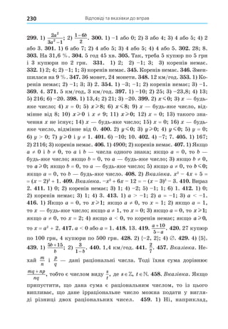 Відповіді та вказівки до вправ
230
. 1)
2
3 1
2
2
a
a −
; 2)
1 6
2
− b
. . 1) 1 або 0 2) 3 або 4 3) 4 або 5 4) 2
або 3. . 1) 6 або 7 2) 4 або 5 3) 4 або 5 4) 4 або 5. . 28 8.
. На 31,6 . . 5 год 45 хв. . Так, треба 5 купюр по 5 грн
і 3 купюри по 2 грн. . 1) 2 2) 1 3 3) коренів немає.
. 1) 2 4 2) 1 1 3) коренів немає. . Коренів немає. . Змен-
шилася на 9 . . 36 монет, 24 монети. 8. 12 км/год. . 1) Ко-
ренів немає 2) 1 3 3) 2. . 1) 3 1 2) коренів немає 3) 1.
. 4. . 5 км/год, 3 км/год. . 1) 10 2) 25 3) 23,8 4) 13
5) 216 6) 20. 8. 1) 13,4 2) 21 3) 20. . 2) x m0; 3) будь-
яке число 4) = 0 5) x l 8; 6) x m8; 9) будь-яке число, від-
мінне від 8 10) x l 0 і ≠ 9 11) x l 0; 12) = 0 13) такого зна-
чення не існує 14) будь-яке число 15) = 0 16) будь-
яке число, відмінне від 0. . 2) y m0; 3) y l 0; 4) y m0; 5) = 0
6) 0 7) y l 0 і ≠ 1. . 6) 10 10. . 4) 7 7. . 1) 167
2) 2116 3) коренів немає. . 1) 4900 2) коренів немає. . 1) Як о
a ≠ 0 і ≠ 0, то a і числа одного знака як о a = 0, то
будь-яке число як о = 0, то a будь-яке число 3) як о ≠ 0,
то a l 0; як о = 0, то a будь-яке число 5) як о a ≠ 0, то b m0;
як о a = 0, то будь-яке число. 8. 2) Вказ вка. 2
4 + 5 =
= ( 2)2
+ 1. . Вказ вка. 2
+ 6 12 = ( 3)2
3. . Вираз
2. . 1) 0 2) коренів немає 3) 1 4) 2 5) 1 1 6) 1. . 1) 0
2) коренів немає 3) 1 4) 3. . 1) a 1 2) a = 1 3) a 1.
. 1) Як о a = 0, то x l1; як о a ≠ 0, то = 1 2) як о a = 1,
то будь-яке число як о a ≠ 1, то = 0 3) як о a = 0, то x l1;
як о a ≠ 0, то = 2 4) як о a 0, то коренів немає як о a l 0,
то = a2
+ 2. . a 0 або a = 1. 8. 13. .
a
a


10
5
. . 27 купюр
по 100 грн, 4 купюри по 500 грн. 8. 2) 2, 2 4) . . 4) 5 .
. 1)
5 15
b
b
+
; 2)
3
1− b
. . 1,4 км/год. .
2
7
. . Вказ вка. Не-
хай
m
n
і
p
q
дані раціональні числа. Тоді їхня сума дорівнює
mq np
nq
+
, тобто є числом виду
s
t
, де s , t . 8. Вказ вка. Як о
припустити, о дана сума є раціональним числом, то із цього
випливає, о дане ірраціональне число можна подати у вигля-
ді різниці двох раціональних чисел. . 1) Ні, наприклад,
 