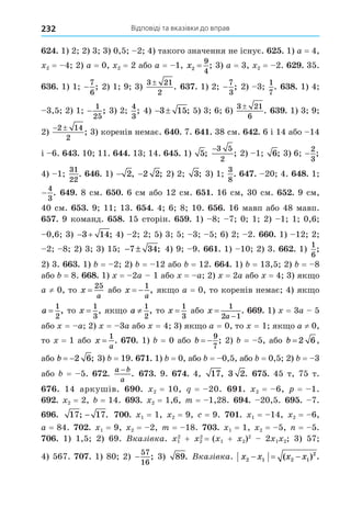 Відповіді та вказівки до вправ
232
. 1) 2 2) 3 3) 0,5 2 4) такого значення не існує. . 1) a = 4,
2 = 4 2) a = 0, 2 = 2 або a = 1, x2
9
4
= ; 3) a = 3, 2 = 2. . 35.
. 1) 1 −
7
6
; 2) 1 9 3)
3 21
2
. . 1) 2 −
7
3
; 2) 3
1
7
. 8. 1) 4
3,5 2) 1 −
1
25
; 3) 2
4
3
; 4)  
3 15; 5) 3 6 6)
3 21
6
. . 1) 3 9
2)
 
2 14
2
; 3) коренів немає. . 7. . 38 см. . 6 і 14 або 14
і 6. . 10 11. . 13 14. . 1) 5;
−3 5
2
; 2) 1 6; 3) 6 −
2
3
;
4) 1
31
22
. . 1) − 2, −2 2; 2) 2 3; 3) 1
3
8
. . 20 4. 8. 1
−
4
3
. . 8 см. . 6 см або 12 см. . 16 см, 30 см. . 9 см,
40 см. . 9 11 13. . 4 6 8 10. . 16 мавп або 48 мавп.
. 9 команд. 8. 15 сторін. . 1) 8 7 0 1 2) 1 1 0,6
0,6 3)  
3 14; 4) 2 2 5) 3 5 3 5 6) 2 2. . 1) 12 2
2 8 2) 3 3) 15 − ±
7 34; 4) 9 9. . 1) 10 2) 3. . 1)
1
6
;
2) 3. . 1) = 2 2) = 12 або = 12. . 1) = 13,5 2) = 8
або = 8. 8. 1) = 2a 1 або = a 2) = 2a або = 4 3) як о
a ≠ 0, то x
a
=
25
або x
a
 
1
, як о a = 0, то коренів немає 4) як о
a =
1
2
, то x =
1
3
, як о a ≠
1
2
, то x =
1
3
або x
a


1
2 1
. . 1) = 3a 5
або = a 2) = 3a або = 4 3) як о a = 0, то = 1 як о a ≠ 0,
то = 1 або x
a
=
1
. . 1) = 0 або b  
9
7
; 2) = 5, або b = 2 6,
або b  2 6; 3) = 19. . 1) = 0, або = 0,5, або = 0,5 2) = 3
або = 5. .
a b
a
−
. . 9. . 4, 17, 3 2. . 45 т, 75 т.
. 14 аркушів. . 2 = 10, = 20. . 2 = 6, = 1.
. 2 = 2, = 14. . 2 = 1,6, m = 1,28. . 20,5. . 7.
. 17 17
; .
− . 1 = 1, 2 = 9, = 9. . 1 = 14, 2 = 6,
a = 84. . 1 = 9, 2 = 2, m = 18. . 1 = 1, 2 = 5, = 5.
. 1) 1,5 2) 69. Вказ вка. 1
2
+ 2
2
= ( 1 + 2)2
2 1 2 3) 57
4) 567. . 1) 80 2) −
57
16
; 3) 89. Вказ вка. x x x x
2 1 2 1
2
  
( ) .
 