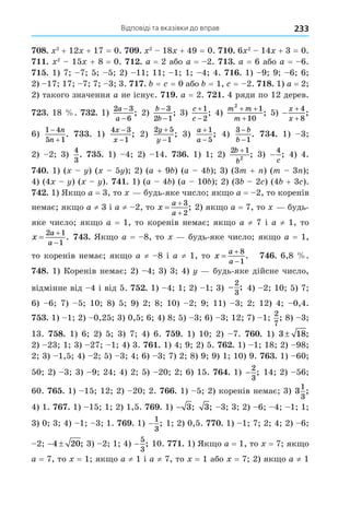 Відповіді та вказівки до вправ 233
8. 2
+ 12 + 17 = 0. . 2
18 + 49 = 0. . 6 2
14 + 3 = 0.
. 2
15 + 8 = 0. . a = 2 або a = 2. . a = 6 або a = 6.
. 1) 7 7 5 5 2) 11 11 1 1 4 4. . 1) 9 9 6 6
2) 17 17 7 7 3 3. . = = 0 або = 1, = 2. 8. 1) a = 2
2) такого значення a не існує. . a = 2. . 4 ряди по 12 дерев.
. 18 . . 1)
2 3
6
a
a
−
−
; 2)
b
b
−
−
3
2 1
; 3)
c
c


1
2
; 4)
m m
m
2
1
10
+ +
+
; 5) 


x
x
4
8
;
6)
1 4
5 1


n
n
. . 1)
4 3
1
x
x
−
−
; 2)
2 5
1
y
y


; 3)
a
a


1
5
; 4)
3
1
−
−
b
b
. . 1) 3
2) 2 3)
4
3
. . 1) 4 2) 14. . 1) 1 2)
2 1
2
b
b
+
; 3) −
4
c
; 4) 4.
. 1) ( ) ( 5 ) 2) (a + 9 ) (a 4 ) 3) (3m + ) (m 3 )
4) (4 ) ( ). . 1) (a 4 ) (a 10 ) 2) (3 2 ) (4 + 3 ).
. 1) Як о a = 3, то будь-яке число як о a = 2, то коренів
немає як о a ≠ 3 і a ≠ 2, то x
a
a



3
2
; 2) як о a = 7, то будь-
яке число як о a = 1, то коренів немає як о a ≠ 7 і a ≠ 1, то
x
a
a



2 1
1
. . Як о a = 8, то будь-яке число як о a = 1,
то коренів немає як о a ≠ 8 і a ≠ 1, то x
a
a



8
1
. . 6,8 .
8. 1) Коренів немає 2) 4 3) 3 4) будь-яке дійсне число,
відмінне від 4 і від 5. . 1) 4 1 2) 1 3) −
2
3
; 4) 2 10 5) 7
6) 6 7) 5 10 8) 5 9) 2 8 10) 2 9 11) 3 2 12) 4 0,4.
. 1) 1 2) 0,25 3) 0,5 6 4) 8 5) 3 6) 3 12 7) 1
2
7
; 8) 3
13. 8. 1) 6 2) 5 3) 7 4) 6. . 1) 10 2) 7. . 1) 3 18;
2) 23 1 3) 27 1 4) 3. . 1) 4 9 2) 5. . 1) 1 18 2) 98
2 3) 1,5 4) 2 5) 3 4 6) 3 7) 2 8) 9 9) 1 10) 9. . 1) 60
50 2) 3 3) 9 24 4) 2 5) 20 2 6) 15. . 1) −
2
3
; 14 2) 56
60. . 1) 15 12 2) 20 2. . 1) 5 2) коренів немає 3) 3
1
3
;
4) 1. . 1) 15 1 2) 1,5. . 1) − 3; 3; 3 3 2) 6 4 1 1
3) 0 3 4) 1 3 1. . 1) −
1
3
; 1 2) 0,5. . 1) 1 7 2 4 2) 6
2  
4 20; 3) 2 1 4) −
5
3
; 10. . 1) Як о a = 1, то = 7 як о
a = 7, то = 1 як о a ≠ 1 і a ≠ 7, то = 1 або = 7 2) як о a ≠ 1
 
