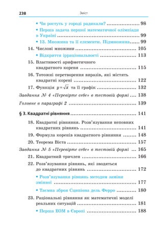 Зміст
238
и ростуть у городі радикали .................... 98
Перша задача першої математичної олімпіади
в Україні .................................................. 99
13. Множина та її елементи. Підмножина...... 99
14. ислові множини ..................................... 105
Відкриття ірраціональності ...................... 113
15. Властивості арифметичного
квадратного кореня .................................. 115
16. Тотожні перетворення виразів, які містять
квадратні корені ...................................... 122
17. Функція y x
= та її графік ........................ 132
ав анн ерев рте се е в тестов й ор .... 138
Головне в ара ра ......................................... 139
§ 3. Квадратні рівняння........................................ 141
18. Квадратні рівняння. Розв’язування неповних
квадратних рівнянь .................................. 141
19. Формула коренів квадратного рівняння ........ 148
20. Теорема Вієта .......................................... 157
ав анн ерев рте се е в тестов й ор ... 165
21. Квадратний тричлен ................................. 166
22. Розв’язування рівнянь, які зводяться
до квадратних рівнянь .............................. 172
Розв’язування рівнянь методом заміни
змінної .................................................. 177
Таємна зброя Сципіона дель Ферро ............ 180
23. Раціональні рівняння як математичні моделі
реальних ситуацій .................................... 181
Перша ЕОМ в вропі .............................. 188
 